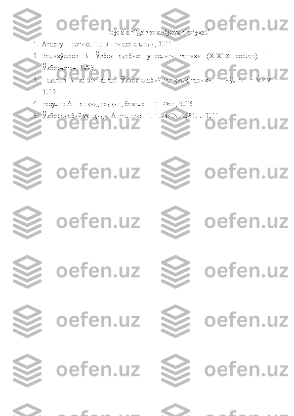 Foydalanilgan adabiyotlar ro‘yxati
1. Арасту .  Поэтика . T.:   Янги аср авлоди , 2011
2. Валихўжаев   Б .   Ўзбек   адабиётшунослиги   тарихи   ( X - X 1 X   асрлар ).   T.:
Ўзбекистон , 1993.
3. Назаров   Б.   ва   бошқалар .   Ўзбек   адабий   танқиди   тарихи .   T.   Чўлпон   НМИУ .
2012
4. Расулов А .  Танқид, тадқин, баҳолаш . T.:  Фан,  2006
5. Ўзбек адабий танқиди. Антология. Т.  TURON - IQBOL .  2011 