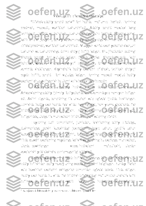 Mavzuga oid qisqacha annotatsiya
  “O’zbek   adabiy   tanqidi   tarixi”   fani   haqida     ma‘lumot     beriladi.   Fanining
predmeti,   maqsadi,   vazifalari   tushuntiriladi.   Adabiy   tanqid   masalasi   keng
izohlanadi.   Tanqid   va   baholash     tushunchalariga   baho   beriladi.   Fanning   tarixi,
kelib   chiqish   jarayoni,   tarixiy   va   zamonaviy   taraqqiyotiga   izoh   beriladi.   Fanning
ob’ekti,predmeti, vazifalari tushuntiriladi. Muayyan san’at  asari yaratilar ekan,uni
tushunish   va  tushuntirishga  doimo  ehtiyoj   bo‘lib  kelgan.   Shu  jihatlardan  qadimgi
Sharqda   tanqid     fani   vujudga   kelgan.   Garbda   kritike     Sharqda   naqada     kabi
baholash,   saralash   ilmlariga   keng   yo’l   ochilgan.   Bu   fanlar   muqaddas   manbalar
zamirida   shakllangan.   Keyinchalik   badiiy   asarlarni   o‘lchash,   izohlash   ehtiyoji
paydo   bo‘lib,   tanqid     fani   vujudga   kelgan.   Fanning   maqsadi   mavjud   badiiy
asarlarni chuqur o’rganish ba ularni xolis bahlashdan iboratdir.
  Adabiy   tanqid   qadimiy   hodisa   sifatida   dastlab   Platon,   Aristotel,
Aristarxlarning adabiy-ijtimoiy faoliyatlarida antik zamondayoq namoyon bo‘lgan
edi.   Aslini   olganda,   tanqidning   ilk   unsurlari   xalq   og‘zaki   ijodida   boshlangan.
Utmishda   badiiy  asar   haqida   ikki   xilda:   ham   og‘zaki,   ham   yozma   shakllarda   fikr
bildirilganiga   duch   kelish   mumkin.   Badiiy   asarning   ilk   yaratuvchisi   xalq
bo‘lganidek, ularga ilk munosabatni bildiruvchi ham xalqning o‘zidir.
Hayotning   turli   tomonlarini,   jumladan,   kishilarning   tabiiy   o fatlarga,
dushmanlarga   qarshi   kurashidagi   jasoratlarini,   hayot   uchun,   ozodlik   uchun
kurashda  ko‘rsatgan  qahramonliklarini, fazilatlari  va   rang-barang   ruhiy   holatlarini
ifoda  etuvchi   asarlarning  maydonga  kelishi  va  xalqning  bu  asarlarga   munosabati,
ularda   tasvirlangan   voqea-hodisalarni     ma’qullashi,   ulardan
zavqlanishi yoki aksincha qoniqmaganligi tabiiy edi.
Demak, badiiy asarning paydo bo‘lishi bilan unga baho berilishi (qanchalik
oddiy bo‘lishidan qat’iy nazar) uning estetik qimmatini belgilagan. Bunday fikrlar
xalq   baxshilari   asarlarini   eshitganlar   tomonidan   og‘zaki   tarzda 1
  ifoda   etilgan.
Badiiy asar  haqida bu xilda fikr  bildirish  to‘g‘risidagi  ma’lumotlar  unchalik ko‘p
bo‘lmasa-da,   ammo   bizgacha   yetib     kelgan.   Bu   hodisaning   qadimiyligidan
1
  Валихўжаев Б. Ўзбек адабиётшунослиги тарихи. Т. Ўзбекистон", 1993. 5- бет 