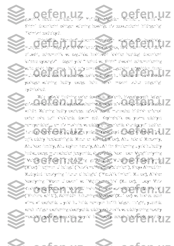 guvohlik   beradi.   Jumladan,   Fozil   Yo‘ldosh   o‘g‘lidan   "Sanobar",   "Farhod   va
Shirin"   dostonlarini   eshitgan   xalqning   baxshiga   o‘z   taassurotlarini   bildirganligi
fikrimizni tasdiqlaydi.
Chindan-da.   “Sanobar”   dostonini   tinglagan   xalqning   o‘z   baxshisiga
murojaat  qilib:  “bizga yig‘loqi kishilar to‘g‘risida  emas, balki odamni ruhan tetik
qiluvchi,   qahramonlik   va   ezgulikka   boshlovchi   kishilar   haqidagi   dostonlarni
ko‘proq   aytsangiz”   -   degani   yoki   “Farhod   va   Shirin”   qissasini   qahramonlarning
vafot   etishi   bilan   emas,   balki   to‘y- tomosha   bilan   tugatishni   so‘rashidan   iborat
mulohazalarida katta haqiqat ko‘zga tashlanadi. Zero, bu hodisada doim umid bilan
yashagan   xalqning     badiiy     asarga     baho     berish     mezoni     zuhur     topganligi
oydinlashadi.
Xalq   og‘zaki   ijodining   asrlar   davomida   saqlanib,   bizgacha   yetib   kelgan
go‘zal namunalarida bunday munosabatning samarali ta’siri har   qanday shubhadan
xolidir.   Xalqning   badiiy   asarlarga   og‘zaki   tarzda   munosabat   bildirish   an’anasi
asrlar   osha   turli   shakllarda   davom   etdi.   Keyinchalik   esa   yozma   adabiyot
namoyandalari. Ham o‘z mushoira va adabiy   anjumanlarida shunday yo‘l tutdilar.
Bunday holatning mavjudligi yozma yodgorliklarda qayd qilingan. O‘zbek va fors-
tojik   adabiy   harakatchiligida   Xorun   ar-Rashid   (IX   asr),   Abu   Bakr   al-Xorazmiy,
Abu Nasr Forobiy, Abu Rayhon Beruniy, Abu Ali ibn Sinolarning u  yoki bu badiiy
hodisa, asarga munosabatlari jarayonida, shuningdek, Nasr   Hasan Marg‘iloniyning
"Mahosin   ul-Kalom"   ("So‘zlarning   go‘zalligi"),   Muhammad   Roduyoniyning
(X1asr) "Tarjimon-ul-baloga" ("Nozik ma’nolarning talqinlari"), Shayx Ahmad ibn
Xudoydod   Taroziyning   "Funun   al-balog‘a"   ("Yetuklik   ilmlari".   XU   asr),   Alisher
Navoiyning   "Mezon   ul-avzon"   va   "Majolisun-nafois"   (XU   asr),   Husayn   Voiz
Koshifiyning   (XU   asr)   "Mahzanul-insho"   ("Insho   xazinasi"),   "Sahifai   Shohin"
("Shohona   sahifa"),   Zahiriddin   Boburning   "Muxtasar"(XU1   asr)   va   boshqa   qator
xilma-xil   asarlarida   u   yoki   bu   holda   namoyon   bo‘lib   kelgan.   To‘g‘ri,   yuqorida
sanab   o‘tilgan  asarlarning  aksariyatida   adabiyotshunoslik  va adabiyotning nazariy
masalalari   yoritilsa-da,   aslida,   u   yoki   bu   nazariy   qarash   bahonasida   tanqidiy 