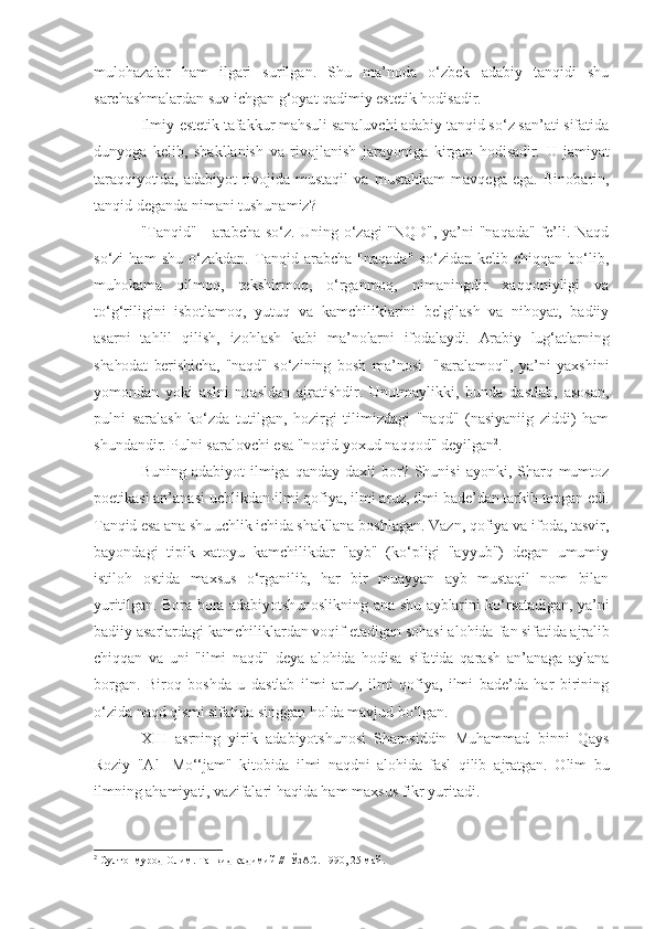 mulohazalar   ham   ilgari   surilgan.   Shu   ma’noda   o‘zbek   adabiy   tanqidi   shu
sarchashmalardan suv ichgan g‘oyat qadimiy estetik hodisadir.
Ilmiy-estetik tafakkur mahsuli sanaluvchi adabiy tanqid so‘z san’ati sifatida
dunyoga   kelib,   shakllanish   va   rivojlanish   jarayoniga   kirgan   hodisadir.   U   jamiyat
taraqqiyotida,   adabiyot   rivojida   mustaqil   va   mustahkam   mavqega   ega.   Binobarin,
tanqid deganda   nimani tushunamiz?
"Tanqid" - arabcha so‘z. Uning o‘zagi "NQD", ya’ni "naqada" fe’li. Naqd
so‘zi   ham   shu   o‘zakdan.   Tanqid   arabcha   "naqada"   so‘zidan   kelib   chiqqan   bo‘lib,
muhokama   qilmoq,   tekshirmoq,   o‘rganmoq,   nimaningdir   xaqqoniyligi   va
to‘g‘riligini   isbotlamoq,   yutuq   va   kamchiliklarini   belgilash   va   nihoyat,   badiiy
asarni   tahlil   qilish,   izohlash   kabi   ma’nolarni   ifodalaydi.   Arabiy   lug‘atlarning
shahodat   berishicha,   "naqd"   so‘zining   bosh   ma’nosi   -"saralamoq",   ya’ni   yaxshini
yomondan   yoki   aslni   noasldan   ajratishdir.   Unutmaylikki,   bunda   dastlab,   asosan,
pulni   saralash   ko‘zda   tutilgan,   hozirgi   tilimizdagi   "naqd"   (nasiyaniig   ziddi)   ham
shundandir. Pulni saralovchi esa "noqid yoxud naqqod" deyilgan 2
.
Buning  adabiyot  ilmiga  qanday daxli   bor? Shunisi   ayonki, Sharq  mumtoz
poetikasi an’anasi uchlikdan-ilmi qofiya, ilmi aruz, ilmi  bade’dan tarkib topgan edi.
Tanqid esa ana shu uchlik ichida shakllana  boshlagan. Vazn, qofiya va ifoda, tasvir,
bayondagi   tipik   xatoyu   kamchilikdar   "ayb"   (ko‘pligi   "ayyub")   degan   umumiy
istiloh   ostida   maxsus   o‘rganilib,   har   bir   muayyan   ayb   mustaqil   nom   bilan
yuritilgan. Bora-bora adabiyotshunoslikning ana shu ayblarini ko‘rsatadigan, ya’ni
badiiy asarlardagi kamchiliklardan voqif etadigan sohasi alohida  fan sifatida ajralib
chiqqan   va   uni   "ilmi   naqd"   deya   alohida   hodisa   sifatida   qarash   an’anaga   aylana
borgan.   Biroq   boshda   u   dastlab   ilmi   aruz,   ilmi   qofiya,   ilmi   bade’da   har   birining
o‘zida naqd qismi sifatida singgan holda mavjud bo‘lgan.
XIII   asrning   yirik   adabiyotshunosi   Shamsiddin   Muhammad   binni   Qays
Roziy   "Al-   Mo‘‘jam"   kitobida   ilmi   naqdni   alohida   fasl   qilib   ajratgan.   Olim   bu
ilmning ahamiyati, vazifalari haqida ham maxsus fikr yuritadi.
2
  Султонмурод Олим. Танқид қадимий //  ЎзАС. 1990, 25 май. 