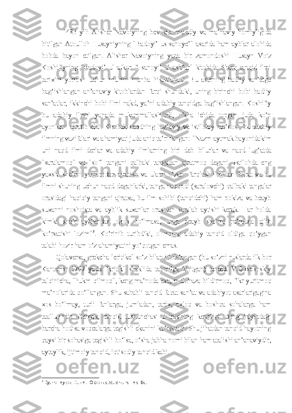 1483   yili   Alisher   Navoiyning   bevosita   moddiy   va   ma’naviy   homiyligida
bitilgan   Atoulloh   Husayniyning   "Badoyi’   us-sanoye’"   asarida  ham  ayblar   alohida
bobda   bayon   etilgan.   Alisher   Navoiyning   yana   bir   zamondoshi   Husayn   Voiz
Koshifiyning   "Badoyi’   ul   afkor   fi   sanoyi’   ul   ash’or"   kitobida   Sharq   tanqid   ilmi
tarixini   yoritish   uchun   muhim   manba   hisoblanadi.   Bu   asarning   badiiy   san’atga
bag‘ishlangan   an’anaviy   kitoblardan   farqi   shundaki,   uning   birinchi   bobi   badiiy
san’atlar,   ikkinchi   bobi   ilmi   nakd,   ya’ni   adabiy   tanqidga   bag‘ishlangan.   Koshifiy
bu   adabiy   ilmni   yanada   mukammallashtirdi,   o‘sha   ichida   topgan   juda   ko‘p
ayonlarni   ajratib  oldi.   Kitobda   naqdning   lug‘aviy   va  istilohiy   ma’nosi,   bu  adabiy
ilmning vazifalari va ahamiyati juda aniq ta’riflangan: "Nazm aytmak bayonidakim
uni   naqd   ilmi   derlar   va   adabiy   ilmlarning   biri   deb   bilurlar   va   naqd   lug‘atda
"saralamoq"   va   "sof"   tangani   qalbaki   tangadan   ajratmoq   degani.   Istilohda   eng
yaxshi   she’rni   yomonidan   ajratish   va   ularni   o‘zaro   farqlash   ilmidan   iborat   va   bu
ilmni shuning uchun naqd   deganlarki, tanga naqqodi (saralovchi) qalbaki tangalar
orasidagi   haqiqiy   tangani   ajratsa,   bu   ilm   sohibi   (tanqidchi)   ham   pokiza   va   beayb
suxanni   noshoista   va   ayblik   suxanlar   orasidan   saralab   aytishi   kerak.   Har   holda
kimki   she’r   ayblaridan   ogoh   bo‘lmasa,   unga   beayb   she’rni   na’muna   qilib
ko‘rsatishi   lozim" 3
.   Ko‘rinib   turibdiki,   olimning   adabiy   tanqid   oldiga   qo‘ygan
talabi hozir ham o‘z ahamiyatini yo‘qotgan emas.
Qolaversa, grekcha "critike" so‘z bilan ifodalangan (bu so‘zni  ruslarda ilk bor
Kantemir   1799   yilda   "kritik"   shaklida   taomilga   kiritgan)   tanqid.   V.G.Belinskiy
talqinicha, "hukm qilmoq", keng ma’noda   esa, mulohaza bildirmoq, fikr yuritmoq
ma’nolarida qo‘llangan. Shu   sababli tanqid faqat san’at va adabiyot asarlarigagina
xos   bo‘lmay,   turli   fanlarga,   jumladan,   tarix,   axloq   va   boshqa   sohalarga   ham
taalluqlidir.   Demak,   tanqid   tushunchasi   doirasining   kengligi   uning   hayotdagi
barcha hodisa voqealarga tegishli ekanini ko‘rsatadi. Shu jihatdan tanqid hayotning
qaysi bir sohasiga tegishli bo‘lsa, o‘sha jabha nomi bilan ham atalishi an’anaviydir,
aytaylik, ijtimoiy tanqid, iqtisodiy tanqid kabi.
3
  Султонмурод Олим. Юқорида эслатилган манба. 