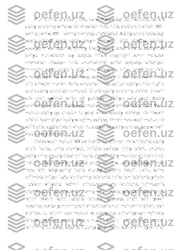 Shuni   alohida   ta’kidlash   joizki,   rus   va   Yevropadagi   qator   xalqlarda   realistik
adabiy   tanqidning   san’at   va   fan   sintezidan   iborat   holda   shakllana   boshlashi   XVII
asrning oxiri va XVIII asrning boshlariga to‘g‘ri keladi. Adabiy tanqid harakatdagi
estetik   tafakkur   tarzida   adabiy   jarayon   mohiyatini   tahlil   qilish   va   baholash
xususiyatini   kasb   etgan   va   ijtimoiy-falsafiy   estetik   qarash   shaklida   adabiyot   va
jamiyat   munosabatlari   qay   darajada   in’ikos   topganligini   zamon   mafkurasi
priemasidan   o‘tkazgan   holda   umumlashtirish   san’ati   darajasiga   ko‘tarilgan.
Binobarin,   san’at   qanchalik   ichki   xilma-xillikka   ega   bo‘lsa,   tanqid   ham   o‘sha
sohalarga tegishlilik kasb etadi. Bunga teatr tanqidi, kino tanqidi hodisalarini misol
qilib ko‘rsatish mumkin. San’at sohalaridan biriga taalluqli adabiyot bilan bog‘liq
tanqid-adabiy   tanqid   deb   nomlanadi.   Chunki   adabiy   tanqidning   qiziqish   doirasini
so‘z   orqali   tasvirlash   san’ati   deb   yuritiluvchi   adabiyot   tashkil   etadi.   Adabiy
tanqidning rivojlanishi o‘zbek vaqtli  matbuoti bilan chambarchas bog‘likdir. Vaqtli
matbuot   adabiyotga   aloqador   bu   yangi   sohani   taraqqiy   ettirishga   o‘z   hissasini
qo‘shdi. Nashr etilgan badiiy va tarjima asarlarga birinchi marta vaqtli matbuot o‘z
sahifalarida taqrizlar bera boshladi. Bu taqrizlar esa adabiy tanqidga  keng va izchil
shakllanish yo‘lini ocha bordi.
O‘zbek vaqtli  matbuoti   XX  asr   boshlaridan e’tiboran o‘z  sahifalarida  adabiy
tanqid   haqida,   uning   ahamiyati,   bo‘lajak   asarlarga   ijobiy   ta’siri,   umuman,
adabiyotning taraqqiyotidagi roli   haqida qimmatli ilmiy maqolalar chop etib bordi.
Inchunin,   "Sadoi   Turkiston"   gazetasi   tanqid   istilohi   va   uning   adabiyotga   birinchi
marta   kirib   kelayotganligi   haqida   shunday   ma’lumot   beradi".   Ushbu   kalima
qo‘limizda bo‘lgan lug‘at kitoblarining ba’zilarida bo‘lsa ham   ba’zilarida yo‘qdir.
Turkiston   viloyatida   iste’mol   qilinadurgon   lug‘at   kitoblarida   bo‘lmaganlik
to‘g‘risinda   bu   "tanqid   kalimasi   bizning   istiloh   orasida   yangidir".   Gazeta   tanqid
istilohi   "Axbori   kabir"   lug‘atida   "alnoqid"   kalimasiga   to‘g‘ri   kelib   "yaxshi
narsaning orasidan  yomonini ajratib chiqarib tashlamoq" ma’nosini bildirishi, lekin
endilikda   bu   istilohni   tatar   matbuoti   va   adabiyotida   qo‘llanilayotgan   ma’nosida
ishlatish   lozimligini   uqtiradi.   Maqola   muallifi   Ahlullo   Habibullo   o‘g‘li   "tanqid"
istilohining   bu   davrga   kelganda   butunlay   yangi   ma’no   kasb   etishini   aytish   bilan 