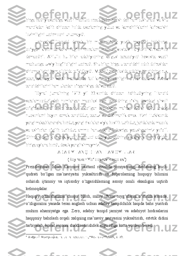 birga badiiy asarlarga vaqtli matbuot orqali baho berish deb ham tushunadi va shu
mantikdan   kelib   chiqqan   holda   asarlarning   yutuq   va   kamchiliklarini   ko‘rsatishi
lozimligini uqtirmoqni unutmaydi.
Uningcha,   "Tanqid   demak   bir   musannifning   yozib   maydoni   intishorga
qo‘ygan   kitobinda   kelishmag‘on   iboralarni   matbuot   vositasi   ila   yozib   ko‘rsatmoq
demaqdir".   Ahlullo   bu   bilan   adabiyotning   kelgusi   taraqqiyoti   bevosita   vaqtli
matbuotga uzviy bog‘liqligini uqtiradi. Shu bilan birga u tanqidchi odob doirasidan
chiqmasligini  ham  alohida  ta’kidlaydi.  Muallif   maqolasida  adabiy tanqidning rus,
tatar, ozarbayjon vaqtli matbuotida   faol ko‘rinayotganligini e’tirof etadi va o‘zbek
tanqidchilarini ham ulardan o‘rganishga da’vat etadi.
"Oyna"   jurnalining   1913   yil   32-sonida   chiqqan   Behbudiyning   "Tanqid
saralamoqdur"   deb   nomlangan   maqolasi   ham   tanqidning   o‘sha   davrdagi   ahvoli
to‘g‘risida   ma’lumot   beradi:   "O‘qilgan   kitoblarni   ma’nan   taftish   etib,   undagi
nuqsonlarni   bayon   etmak   tanqiddur,   taaruz   va   dushmanlik   emas.   Bizni   Turkistonda
yangi maktablar ancha bordur, yangi  risolalar xiyla bosilib turibdur, jaridalarda maqola
va   ash’orlar   o‘qilib   turibdur,   ammo   hanuz   tanqid   davriga   yetushganimiz   yo‘q" 4
.
Chindan- da,  ilk  o‘zbek   vaqtli   matbuoti  adabiy   tanqidning  shakllanish   omillaridan
biriga aylana bordi, desak yanglishmaymiz.
ADABIY TANQID FANI TAMOYILLARI
(Boynazar Yo ldoshev maqolasi)ʻ
Prezidentimiz   Islom   Karimov   muttasil   ravishda   jamiyatning,   davlatning   kuch-
qudrati   bo lgan   ma naviyatni   yuksaltirish   va   fuqarolarning   huquqiy   bilimini	
ʻ ʼ
oshirish   ijtimoiy   va   iqtisodiy   o zgarishlarning   asosiy   omili   ekanligini   uqtirib	
ʻ
kelmoqdalar.
Haqiqiy   o tmishimizni   chuqur   bilish,   milliy   iftixor   tuyg ularini   o stirish   asosida,	
ʻ ʻ ʻ
o zligimizni   yanada  teran  anglash  uchun  adabiy  tanqidchilik haqida  bahs  yuritish	
ʻ
muhim   ahamiyatga   ega.   Zero,   adabiy   tanqid   jamiyat   va   adabiyot   hodisalarini
haqqoniy baholash orqali xalqning ma naviy saviyasini  yuksaltirish, estetik didini	
ʼ
tarbiyalab, komil insonni shakllantirishdek ezgu ishga katta yordam beradi.
4
 Беҳбудий Маҳмудхўжа. Танланган асарлар. Т., “Маънавият”. 1999, Б.172. 