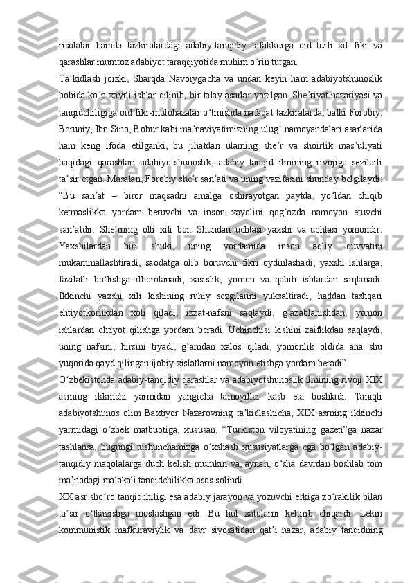 risolalar   hamda   tazkiralardagi   adabiy-tanqidiy   tafakkurga   oid   turli   xil   fikr   va
qarashlar mumtoz adabiyot taraqqiyotida muhim o rin tutgan.ʻ
Ta kidlash   joizki,   Sharqda   Navoiygacha   va   undan   keyin   ham   adabiyotshunoslik	
ʼ
bobida ko p xayrli ishlar qilinib, bir talay asarlar yozilgan. She riyat nazariyasi va	
ʻ ʼ
tanqidchiligiga oid fikr-mulohazalar o tmishda nafaqat tazkiralarda, balki Forobiy,	
ʻ
Beruniy, Ibn Sino, Bobur kabi ma naviyatimizning ulug  namoyandalari asarlarida	
ʼ ʻ
ham   keng   ifoda   etilganki,   bu   jihatdan   ularning   she r   va   shoirlik   mas uliyati	
ʼ ʼ
haqidagi   qarashlari   adabiyotshunoslik,   adabiy   tanqid   ilmining   rivojiga   sezilarli
ta sir etgan. Masalan, Forobiy she r san ati va uning vazifasini shunday belgilaydi:	
ʼ ʼ ʼ
“Bu   san at   –   biror   maqsadni   amalga   oshirayotgan   paytda,   yo ldan   chiqib	
ʼ ʻ
ketmaslikka   yordam   beruvchi   va   inson   xayolini   qog ozda   namoyon   etuvchi	
ʻ
san atdir.  	
ʼ She rning   olti   xili   bor.   Shundan   uchtasi   yaxshi   va   uchtasi   yomondir.	ʼ
Yaxshilardan   biri   shuki,   uning   yordamida   inson   aqliy   quvvatini
mukammallashtiradi,   saodatga   olib   boruvchi   fikri   oydinlashadi,   yaxshi   ishlarga,
fazilatli   bo lishga   ilhomlanadi,   xasislik,   yomon   va   qabih   ishlardan   saqlanadi.	
ʻ
Ikkinchi   yaxshi   xili   kishining   ruhiy   sezgilarini   yuksaltiradi,   haddan   tashqari
ehtiyotkorlikdan   xoli   qiladi,   izzat-nafsni   saqlaydi,   g azablanishdan,   yomon	
ʻ
ishlardan   ehtiyot   qilishga   yordam   beradi.   Uchinchisi   kishini   zaiflikdan   saqlaydi,
uning   nafsini,   hirsini   tiyadi,   g amdan   xalos   qiladi,   yomonlik   oldida   ana   shu	
ʻ
yuqorida qayd qilingan ijobiy xislatlarni namoyon etishga yordam beradi”.
O zbekistonda adabiy-tanqidiy qarashlar va adabiyotshunoslik ilmining rivoji XIX	
ʻ
asrning   ikkinchi   yarmidan   yangicha   tamoyillar   kasb   eta   boshladi.   Taniqli
adabiyotshunos   olim   Baxtiyor   Nazarovning   ta kidlashicha,   XIX   asrning   ikkinchi	
ʼ
yarmidagi   o zbek   matbuotiga,   xususan,   “Turkiston   viloyatining   gazeti”ga   nazar	
ʻ
tashlansa,   bugungi   tushunchamizga   o xshash   xususiyatlarga   ega   bo lgan   adabiy-	
ʻ ʻ
tanqidiy  maqolalarga   duch  kelish   mumkin   va,  aynan,   o sha   davrdan  boshlab   tom	
ʻ
ma nodagi malakali tanqidchilikka asos solindi.	
ʼ
XX asr sho ro tanqidchiligi esa adabiy jarayon va yozuvchi erkiga zo rakilik bilan	
ʻ ʻ
ta sir   o tkazishga   moslashgan   edi.   Bu   hol   xatolarni   keltirib   chiqardi.   Lekin	
ʼ ʻ
kommunistik   mafkuraviylik   va   davr   siyosatidan   qat i   nazar,   adabiy   tanqidning	
ʼ 