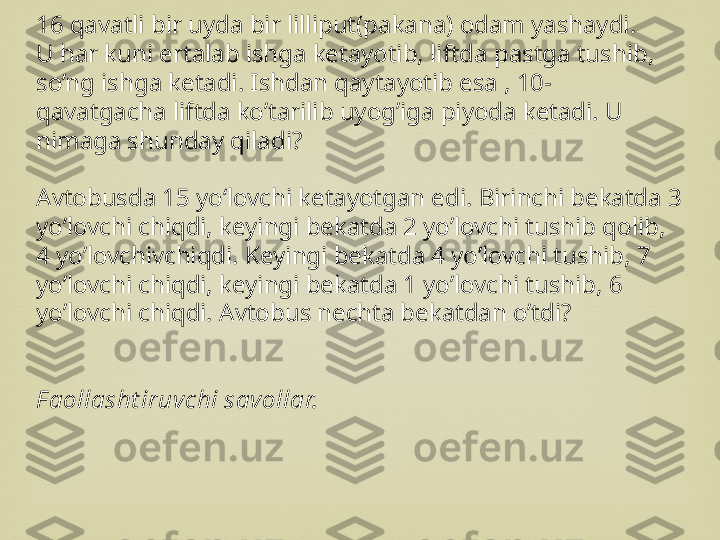 16 qavatli bir uyda bir lilliput(pakana) odam yashaydi.
U har kuni ertalab ishga ketayotib, liftda pastga tushib, 
so’ng ishga ketadi. Ishdan qaytayotib esa , 10- 
qavatgacha liftda ko’tarilib uyog’iga piyoda ketadi. U 
nimaga shunday qiladi?
Avtobusda 15 yo‘lovchi ketayotgan edi. Birinchi bekatda 3 
yo’lovchi chiqdi, keyingi bekatda 2 yo’lovchi tushib qolib, 
4 yo’lovchivchiqdi. Keyingi bekatda 4 yo’lovchi tushib, 7 
yo’lovchi chiqdi, keyingi bekatda 1 yo’lovchi tushib, 6 
yo’lovchi chiqdi. Avtobus nechta bekatdan o’tdi?
F aollasht iruvchi savollar. 