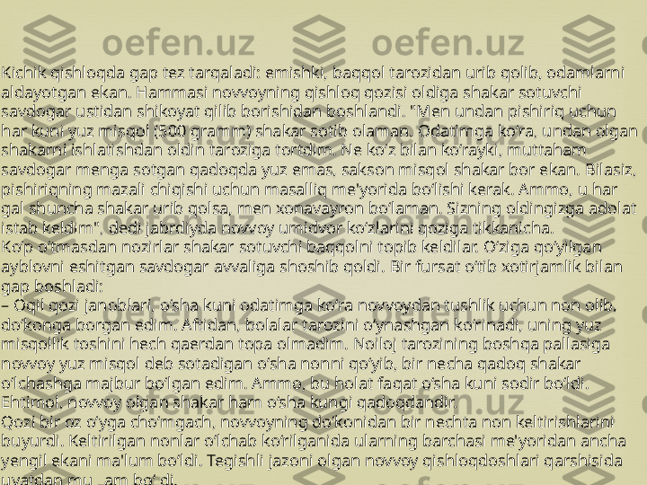 Kichik qishloqda gap tez tarqaladi: emishki, baqqol tarozidan urib qolib, odamlarni 
aldayotgan ekan. Hammasi novvoyning qishloq qozisi oldiga shakar sotuvchi 
savdogar ustidan shikoyat qilib borishidan boshlandi. "Men undan pishiriq uchun 
har kuni yuz misqol (500 gramm) shakar sotib olaman. Odatimga ko‘ra, undan olgan 
shakarni ishlatishdan oldin taroziga tortdim. Ne ko‘z bilan ko‘rayki, muttaham 
savdogar menga sotgan qadoqda yuz emas, sakson misqol shakar bor ekan. Bilasiz, 
pishiriqning mazali chiqishi uchun masalliq me'yorida bo‘lishi kerak. Ammo, u har 
gal shuncha shakar urib qolsa, men xonavayron bo‘laman. Sizning oldingizga adolat 
istab keldim", dedi jabrdiyda novvoy umidvor ko‘zlarini qoziga tikkanicha.
Ko‘p o‘tmasdan nozirlar shakar sotuvchi baqqolni topib keldilar. O‘ziga qo‘yilgan 
ayblovni eshitgan savdogar avvaliga shoshib qoldi. Bir fursat o‘tib xotirjamlik bilan 
gap boshladi:
–  Oqil qozi janoblari, o‘sha kuni odatimga ko‘ra novvoydan tushlik uchun non olib, 
do‘konga borgan edim. Aftidan, bolalar tarozini o‘ynashgan ko‘rinadi, uning yuz 
misqollik toshini hech qaerdan topa olmadim. Noiloj tarozining boshqa pallasiga 
novvoy yuz misqol deb sotadigan o‘sha nonni qo‘yib, bir necha qadoq shakar 
o‘lchashga majbur bo‘lgan edim. Ammo, bu holat faqat o‘sha kuni sodir bo‘ldi. 
Ehtimol, novvoy olgan shakar ham o‘sha kungi qadoqdandir.
Qozi bir oz o‘yga cho‘mgach, novvoyning do‘konidan bir nechta non keltirishlarini 
buyurdi. Keltirilgan nonlar o‘lchab ko‘rilganida ularning barchasi me'yoridan ancha 
yengil ekani ma'lum bo‘ldi. Tegishli jazoni olgan novvoy qishloqdoshlari qarshisida 
uyatdan mulzam bo‘ldi. 