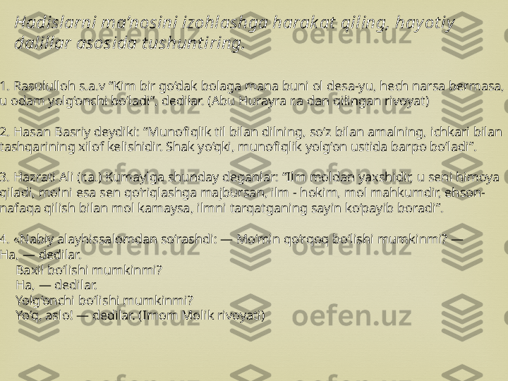 
1. Rasululloh s.a.v “Kim bir go‘dak bolaga mana buni ol desa-yu, hech narsa bermasa, 
u odam yolg‘onchi bo‘ladi”, dedilar. (Abu Hurayra r.a dan qilingan rivoyat)
2. Hasan Basriy deydiki: “Munofiqlik til bilan dilning, so‘z bilan amalning, ichkari bilan 
tashqarining xilof kelishidir. Shak yo‘qki, munofiqlik yolg‘on ustida barpo bo‘ladi”.
3. Hazrati Ali (r.a.) Kumaylga shunday deganlar: “Ilm moldan yaxshidir, u seni himoya 
qiladi, molni esa sen qo‘riqlashga majbursan, ilm - hokim, mol mahkumdir, ehson-
nafaqa qilish bilan mol kamaysa, ilmni tarqatganing sayin ko‘payib boradi”.
4. «Nabiy alayhissalomdan so‘rashdi: — Mo‘min qo‘rqoq bo‘lishi mumkinmi? — 
Ha, — dedilar.
—  Baxil bo‘lishi mumkinmi?
—  Ha, — dedilar.
—  Yolg‘onchi bo‘lishi mumkinmi?
—  Yo‘q, aslo! — dedilar. (Imom Molik rivoyati)Hadislarni ma’nosini izohlashga harak at  qiling, hay ot iy  
dalillar asosida t ushunt iring. 