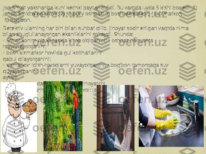 Jon Smidt yakshanba kuni kechki payt o‘ldirildi. Bu vaqtda uyda 5 kishi bor edi: 1) 
Janob Smidtning xotini; 2) shaxsiy oshpaz; 3) bosh xizmatkor; 4) xizmatkor;
  5) bog‘bon.
Detektiv ularning har biri bilan suhbat qilib, jinoyat sodir etilgan vaqtda nima 
bilan shug‘ullanayotgan ekanliklarini so‘raydi. Shunda:
•  Smidt xonim o‘z xonasida kitob o‘qiganini; • oshpaz nonushta 
tayyorlayotganini;
•  bosh xizmatkor hovlida gul ko‘chatlarini
qabul qilayotganini;
•  xizmatkor idish-tovoqlarni yuvayotganini; • bog‘bon tomorqaga suv 
quyayotganini
aytadi.
Ushbu suhbatdan so‘ng detektiv jinoyatchi
kim ekanini darhol fosh qiladi. Savol: janob Smidtning qotili kim? 