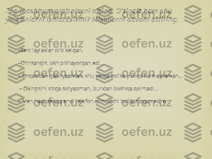 – Seni laylaklar olib kelgan.
– O‘tirsangiz, osh pishayotgan edi...
–  Orqasidan gapiryapman, shu yerda bo‘lsa yuziga ham aytaman...
 –  Oxirgisini sizga sotyapman, bundan boshqa qolmadi...
–  Men ham senga endi telefon qilmoqchi bo‘lib turgan edim.Eng mashhur y olg‘onlarni o‘qing. O‘zingiz ham shu 
yolg‘onlarni ishlat asizmi? Misollarni davom e t t iring. 