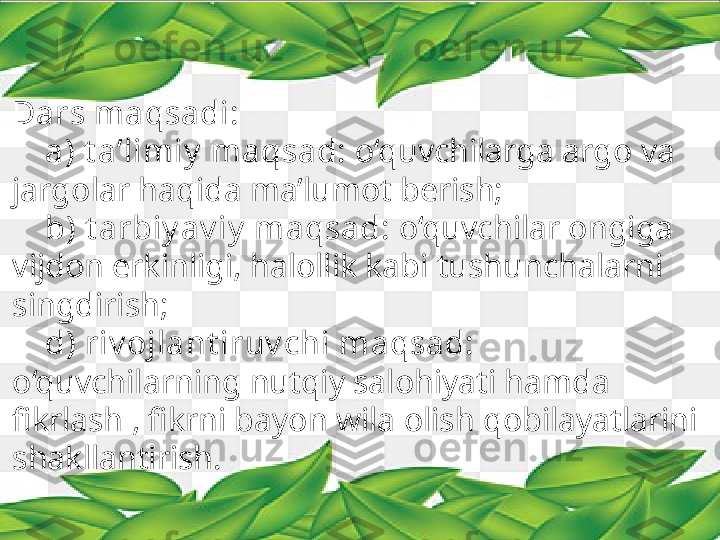 Dars maqsadi:
     a) t a’limiy  maqsad:  o‘quvchilarga argo va 
jargolar haqida ma’lumot berish;
     b) t arbiy av iy  maqsad:  o‘quvchilar ongiga 
vijdon erkinligi, halollik kabi tushunchalarni 
singdirish;
     d) riv ojlant iruv chi maqsad: 
o‘quvchilarning nutqiy salohiyati hamda 
fikrlash , fikrni bayon wila olish qobilayatlarini 
shakllantirish. 