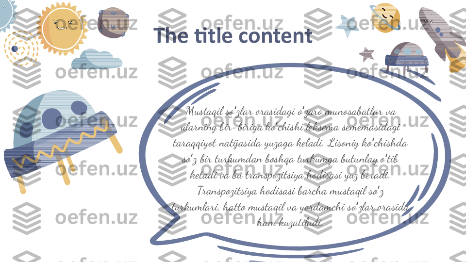 The title content
Mustaqil so zlar orasidagi o zaro munosabatlar va ʻ ʻ
ularning bir -biriga ko chishi leksema sememasidagi 	
ʻ
taraqqiyot natijasida yuzaga keladi. Lisoniy ko chishda 	
ʻ
so z bir turkumdan boshqa turkumga butunlay o tib 	
ʻ ʻ
ketadi va bu transpozitsiya hodisasi yuz beradi. 
Transpozitsiya hodisasi barcha mustaqil so z 	
ʻ
turkumlari, hatto mustaqil va yordamchi so zlar orasida 	
ʻ
ham kuzatiladi. 