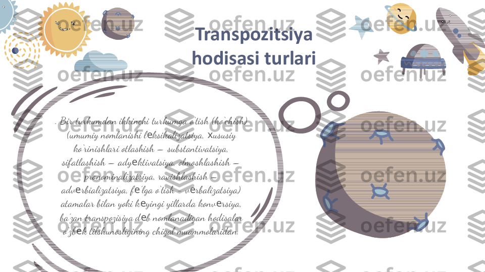 . Bir turkumdan ikkinchi turkumga o‘tish (ko‘chish)  
(umumiy nomlanishi l ksikalizatsiya,  ususiy е х
ko‘rinishlari otlashish –  substantivatsiya, 
sifatlashish –  ady ktivatsiya, olmoshlashish –  	
е
pronominalizatsiya, ravishlashish –  
adv rbializatsiya, f ’lga o‘tish − v rbalizatsiya)  	
е е е
atamalar bilan yoki k yingi yillarda konv rsiya, 	
е е
ba’zan transpozisiya d b nomlanadigan hodisalar 
е
o‘zb k tilshunosligining chigal muammolaridan.	
е Transpozitsiya 
hodisasi turlari 