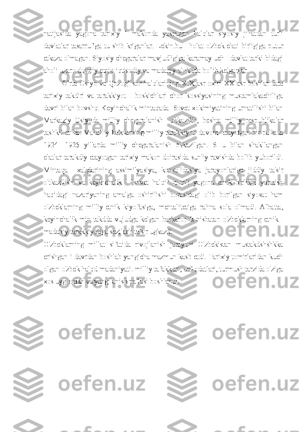 natijasida   yagona   tarixiy   I   makonda   yashagan   halqlar   siyosiy   jihatdan   turli
davlatlar tasarrufiga tu-shib krlganlar. Lekin.bu I holat o'zbek elati birligiga putur
etkaza olmagan. Siyosiy chegaralar mavjudligiga karamay uch I davlat tarki-bidagi
aholi uzaro doimiy etniq iqtisodiy va madaniy alokdda bo'lib kelganlar.
O’rta   Osiyo   va   Qozog’istonhalqlarining   XIX   asr   oxiri   XX   asr   boshlaridata
tarixiy   takdiri   va   tarakkiyot   I   boskichlari   chor   Rossiyasining   mustamlakachiliga
davri bilan bovshq. Keyinchalik mintaqada  Sovet xokimiyatining urnatilishi bilan
Markaziy   Osiyoda   milliy   chegaralanish     o'tkazilib,   beshta   milliy   respublikalar
tashkil etildi. Mahalliy halqlarning milliy tarakkiyoti davom  etayotgan bir pallada
1924—1925   yillarda   milliy   chegaralanish   o'tkazilgan.   SHu   bilan   shakllangan
elatlar tarakdiy etayotgan tarixiy makon doirasida sun'iy ravishda bo'lib yuborildi.
Mintaqa     xalqlarining   assimilyasiya,   konsolidasiya   jarayonlariga   jiddiy   ta'sir
o'tkazilishi   va   keyinchalik   '   "sovet   halqi"   nomli   yagona   etnik   birlikni   yaratish
haqidagi   nazariyaning   amalga   oshirilishi   borasidagi   olib   borilgan   siyosat   ham
o'zbeklarning   milliy-etnik   kiyofasiga,   mentalitetiga   rahna   sola   olmadi.   Albatta,
keyinchalik min-takdda  vujudga kelgan barkarorlik nisbatan  o'zbeklarning etnik-I
madaniy tarakkiyotiga sezilarli ta'sir ugkazdi.
O'zbeklarning   millat   sifatida   rivojlanish   jarayoni   O'zbekistan   mustakdshshkka
erishgan i davrdan boshlab yangicha mazmun kasb etdi. Tarixiy tomirlaridan kuch
olgan o'zbek halqd madaniyati. milliy tafakkuri, urf-odatlari, turmush tarzida o'ziga
xos uyg-onish va yangilanish pallasi boshlandi. 