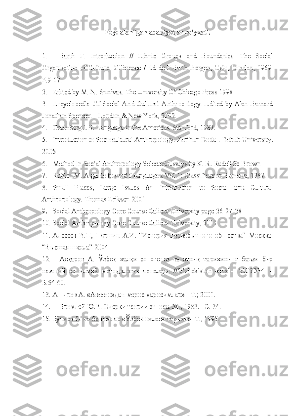 Foydalanilgan adabiyotlar ro’yxati .
1. Barth   F.   Introduction   //   Ethnic   Groups   and   Boundaries:   The   Social
Organisation   of   Culture  Difference  /  Ed de  F.Barth  Bergen, Oslo,  London, 1969.
P.9-17.  
2. Edited by M. N. Srinivas .  The University Of Chicago Press  1998
3. Encyclopedia   Of   Social   And   Cultural   Anthropology.   Edited   by  Alan   Barnard
Jonathan Spencer. - London & New York, 2002.
4. Greenberg J.H. Language in the Americas. Stanford, 1987.
5. Introduction to Sociocultural Anthropology.  Zerihun Doda  .  Debub University .
2005
6. Method   In   Social   Anthropology   Selected Essays by K. R. Radcliffe-Brown
7. Ruhlen M. A guide to world' languages. Vol.1: Classification. London, 1987.
8. Small   Places,   Large   Issues   An   Introduction   to   Social   and   Cultural
Anthropology .  Thomas Eriksen   2001
9. Social Anthropology  Core Course Calicut University page 26-27-28
10. Social Anthropology  Core Course Calicut University , 2011
11. Алесеев   В.П,   Першиц   А.И.   “История   первобытного   обшества”   Москва.
“Высшая школа” 2004
12. Асқаров   А.   Ўзбек   халқи   этногенез   ва   этник   тарихининг   баъзи   бир
назарий   ва   илмий   методологик   асослари   // O ’ zbekiston   tarixi .–   2002.№4.   –
Б.54-60.
13. Аширов А. «Авесто»дан мерос маросимлар» - Т.; 2001.
14. Бромлей Ю.В. Очерки теории этноса. М., 1983.– С. 34.
15. Бўриев О. ва бошқалар «Ўзбек оиласи тарихи».  Т., 1995. 