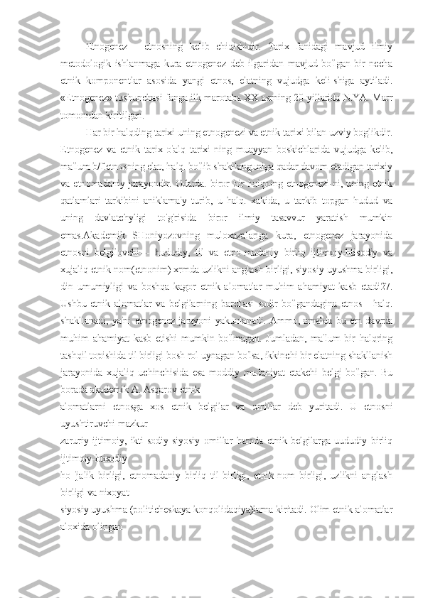 Etnogenez—   etnosning   kelib   chiqishidir.   Tarix   fanidagi   mavjud   ilmiy
metodologik   ishlanmaga   kura   etnogenez   deb   ilgaridan   mavjud   bo'lgan   bir   necha
etnik   komponentlar   asosida   yangi   etnos,   elatning   vujudga   keli-shiga   aytiladi.
«Etnogenez» tushunchasi fanga ilk marotaba XX asrning 20-yillarida N.YA. Marr
tomonidan kiritilgan.
Har bir halqding tarixi uning etnogenezi va etnik tarixi bilan uzviy boglikdir.
Etnogenez   va   etnik   tarix   o'alq   tarixi-ning   muayyan   boskichlarida   vujudga   kelib,
ma'lum b/f.etnosning elat, halq. bo'lib shakllanguniga qadar davom etadigan tarixiy
va   etnomadaniy   jarayondir.   Odatda.   biror   bir   halqning   etnogenezi-ni,   uning   etnik
qatlamlari   tarkibini   aniklama'y   turib,   u   halq.   xakida,   u   tarkib   topgan   hudud   va
uning   davlatchyligi   to'g'risida   biror   ilmiy   tasavvur   yaratish   mumkin
emas.Akademik   SHoniyozovning   muloxazalariga   kura,   etnogenez   jarayonida
etnosni   belgilovchi—   hududiy,   til   va   etno-madaniy   birliq   ijtimoiy-htisodiy   va
xujaliq etnik nom(etnonim) xrmda uzlikni anglash birligi, siyosiy uyushma birligi,
din   umumiyligi   va   boshqa   kagor   etnik   alomatlar   muhim   ahamiyat   kasb   etadi27.
Ushbu   etnik   alomatlar   va   belgilarning   barchasi   sodir   bo'lgandagina   etnos   -   halq.
shakllanadi,   ya'ni   etnogenez   jarayoni   yakunlanadi.   Ammo,   amalda   bu   etn   davrda
muhim   ahamiyat   kasb   etishi   mumkin   bo'lmagan.   Jumladan,   ma'lum   bir   halqring
tashqil topishida til birligi bosh rol uynagan bo'lsa, ikkinchi bir elatning shakllanish
jarayonida   xujaliq   uchinchisida   esa   moddiy   madaniyat   etakchi   belgi   bo'lgan.   Bu
borada akademik A. Asqarov etnik
alomatlarni   etnosga   xos   etnik   belgilar   va   omillar   deb   yuritadi.   U   etnosni
uyushtiruvchi mazkur
zaruriy   ijtimoiy,   ikti-sodiy-siyosiy   omillar   hamda   etnik   belgilarga   uududiy   birliq
ijtimoiy-htisodiy
ho   'jalik   birligi,   etnomadaniy   birliq   til   birligi,   etnik   nom   birligi,   uzlikni   anglash
birligi va nixoyat
siyosiy uyushma (politicheskaya konqolidaqiya)larna kiritadi. Olim etnik alomatlar
aloxida olingan 