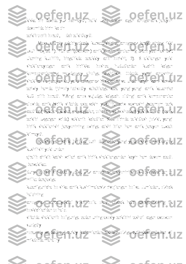 kiska   bir   davrda   yuz   bermaydi,   balki   uzoq   davom   etgan   etnogenetik   jarayon
davomida birin-ke-tin
tarkib topib boradi,— deb ta'kidlaydi.
Maxsus   ilmiy   adabiyotlarda   kursatilishicha,   etnogenez   jarayo-nining   ikki
usuli mavjud. 1). Tub erli (avtoxton) etnik kompo-nentlarning uzaro yaqinlashuvi,
ularning   kuo'iilib,   birgalikda   tarakkiy   etib   borishi;   2).   SHakllangan   yoki
shakllanayotgan   etnik   birlikka   boshqa   hududlardan   kuchib   kelgan
komponentlaming   maxdgogay   aholiga   kushilishi.   Odatda   yangi   etnosning
shakllanishi   jarayonida,   ya'ni   etnogenez   boskichida   va   undan   keyin   ham   har   xil
tarixiy   hamda   ijtimoiy-iqtisodiy   sabablarga   kura   yangi-yangi   etnik   kauanriar
kuCHpilib   boradi.   YAngi   etnos   vujudga   kelgach.   oldingi   etnik   komponentlar
aloxida   etnik   birlik   sifatida   asta-sekin   yukolib,   tarix   saxnasini   batamom   tark
etadilar (masalan,  saklar, massagetlar,  toharlar, va boshqalar) yoki kdoman (etnik
tarkibi   uzgargan   xrlda)   saklanib   keladilar.   SHu   o'rinda   ta'kidlash   joizki,   yangi
birlik   shakllanishi   jarayonining   oxiriga   etishi   bilan   ham   etnik   jarayon   tuxtab
kilmaydi.
Shakllangan   etnik   birlikka   turli   davrlarda   yangi-yangi   komponentlarning
kushilishi yoki undan
ajralib   chikib   ketish   xrllari   etnik   birlik   shakllangandan   keyin   ham   davom   etadi.
Darxakikat.
dunyoda   hech   bir   halq.   yuo'ki,   u   uz   etnogenez   jarayonining   ilk   boskichlaridan   to
millat darajasiga
kutarilgunicha   bo-shka   etnik   kushilmalarsiz   rivojlangan   bo'lsa.   Jumladan,   o'zbek
halqining
etnogenczi   bunta   yakdol   misol   bo'la   oladi.   O'zbek   halqi   etnogenezining   ilk
boskichlaridan to halq.
sifatida   shakllanib   bo'lguniga   qadar   uning   asosiy   tarkibini   tashqil   etgan   avtoxton
suo'gdiy-
norazmiy   va   kadimgi   turkiy   katlamlardan   tashkari   o'ziga   turli   davrlarda   har   xil
mikdorda mahalliy 