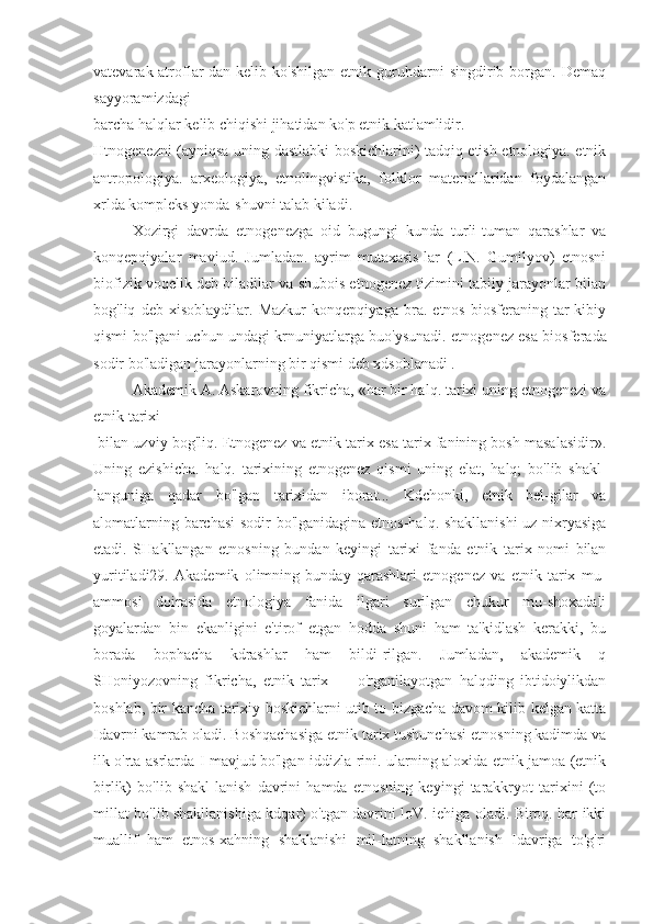 vatevarak-atroflar-dan   kelib  ko'shilgan   etnik   guruhdarni   singdirib  borgan.  Demaq
sayyoramizdagi
barcha halqlar kelib chiqishi jihatidan ko'p etnik katlamlidir.
Htnogenezni (ayniqsa uning dastlabki boskichlarini) tadqiq etish etnologiya. etnik
antropologiya.   arxeologiya,   etnolingvistika,   folklor   materiallaridan   foydalangan
xrlda kompleks yonda-shuvni talab kiladi.
Xozirgi   davrda   etnogenezga   oid   bugungi   kunda   turli-tuman   qarashlar   va
konqepqiyalar   mavjud.   Jumladan.   ayrim   mutaxasis-lar   (L.N.   Gumilyov)   etnosni
biofizik voqelik deb biladilar va shubois etnogenez tizimini tabiiy jarayonlar bilan
bog'liq   deb   xisoblaydilar.   Mazkur   konqepqiyaga   bra.   etnos   biosferaning   tar-kibiy
qismi bo'lgani uchun undagi krnuniyatlarga buo'ysunadi. et nogenez esa biosferada
sodir bo'ladigan jarayonlarning bir qismi deb xdsoblanadi .
Akademik A. Askarovning fikricha, «har bir halq. tarixi uning etnogenezi va
etnik tarixi
 bilan uzviy bog'liq. Etnogenez va etnik tarix esa tarix fanining bosh masalasidir».
Uning   ezishicha.   halq.   tarixining   etnogenez   qismi   uning   elat,   halq;   bo'lib   shakl-
languniga   qadar   bo'lgan   tarixidan   iborat...   Kdchonki,   etnik   bel-gilar   va
alomatlarning barchasi sodir bo'lganidagina etnos-halq. shakllanishi  uz nixryasiga
etadi.   SHakllangan   etnosning   bundan   keyingi   tarixi   fanda   etnik   tarix   nomi   bilan
yuritiladi29.   Akademik   olimning   bunday   qarashlari   etnogenez   va   etnik   tarix   mu-
ammosi   doirasida   etnologiya   fanida   ilgari   surilgan   chukur   mu-shoxadali
goyalardan   bin   ekanligini   e'tirof   etgan   hodda   shuni   ham   ta'kidlash   kerakki,   bu
borada   bophacha   kdrashlar   ham   bildi-rilgan.   Jumladan,   akademik   q
SHoniyozovning   fikricha,   etnik   tarix   —   o'rganilayotgan   halqding   ibtidoiylikdan
boshlab, bir kancha tarixiy boskichlarni utib to bizgacha davom kilib kelgan katta
Idavrni kamrab oladi. Boshqachasiga etnik tarix tushunchasi etnosning kadimda va
ilk o'rta asrlarda I mavjud bo'lgan iddizla-rini. ularning aloxida etnik jamoa (etnik
birlik)   bo'lib   shakl-lanish   davrini   hamda   etnosning   keyingi   tarakkryot   tarixini   (to
millat bo'lib shakllanishiga kdqar) o'tgan davrini loV. iehiga oladi. Biroq. har ikki
muallif   ham   etnos-xahning   shaklanishi   mil-latning   shakllanish   Idavriga   to'g'ri 