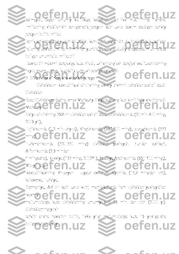 kelmaydi,   degan   umumiy   xu-losaga   keladilar.   Har   ikki   muallifning   fikricha.
Imillatning   shakllanishi   etnogenetik   jarayon   kabi   uzoq   davom   etadigan   tarixiy
jarayon bo'lib. millat
 etnik tarixning eng yuqori chuXkisi. kamolot boskichidir. Bu boskichga kutarilgan
halqring davlati Jmillat nomi bilan yuritiladi, aniq hududiy chegarada muomalada
bo'lgan umumhalq.-millat tili
Idaviat tili makrmi darajasiga kuta-riladi, uzlikni anglash darajasi esa fuqarolarning
hayot mazmu-Iniga. kundalik turmush tarziga aylanadi.
3.  O'zbek halqining shakllanish jarayoni
O'zbekiston   Respublikasi   aholisining   asosiy   qismini   o'zbeklar   tashqil   etadi.
O'zbeklar
faqat O'zbekistondagina emas Markaziy Osiyodagi eng kup sonli halq xisoblanadi.
Markaziy
Osiyo aholisining 35% ni o'zbeklar tashqil etadi. O'zbekistonda (20 mln 800 ming,
2005 yil),
Tojikistonda   (1.2   mln.   ziyod),   Kirgizistonda   (550-600   ming),   qozogistonda   (332
ming).
Turkmanistonda   (320-330   ming)   o'zbeklar   yashaydi.   Bundan   tashkari,
Afronistonda (2.5 mlndan
4 mlngacha), Rossiya (123 ming, 2002Y.), Saudiya Arabistonida (550-600 ming,),
Xitoy Halq.
Respublikasining   Sinqzyan   -   Uygur   avtonom   rayonida   (13,7   mingdan   orp),
kolaversa, Turkiya,
Germaniya,   AKDP   kabi   uzoq   xorij   mamlakatlarda   ham   o'zbeklar   yashaydilar.
Rasmiy
ma'lumotlarga   kura   o'zbeklarning   umumiy   soni   25   mln.   dan   orth   (2000   y.).
O'zbeklarning yosh
tarkibi   ancha   navkiron   bo'lib,   1989   yilgi   ma'lumotlarga   kura   15   yoshga-cha
bo'lganlar umumiy 