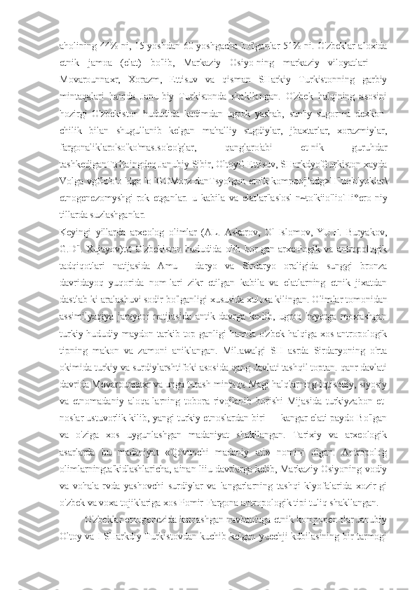 aholining 44% ni, 15 yoshdan 60 yoshgacha bo'lganlar 51% ni. O'zbeklar aloxida
etnik   jamoa   (elat)   bo'lib,   Markaziy   Osiyo-ning   markaziy   viloyatlari   —
Movarounnaxr,   Xorazm,   Ettisuv   va   qisman   SHarkiy   Turkistonning   garbiy
mintaqalari   hamda   Janu-biy   Turkistonda   shakllangan.   O'zbek   halqining   asosini
hozirgi   O'zbekiston   hududida   kadimdan   ugrok   yashab,   sun'iy   sugorma   dexkon-
chilik   bilan   shugullanib   kelgan   mahalliy   sugdiylar,   jbaxtarlar,   xorazmiylar,
fargonaliklaro'so'ko'mas.so'eo'glar,   qanglaro'abi   et-nik   guruhdar
tashkedjganTtHtaingdeq Janubiy Sibir, OltoyG Ettisuv, SHarkdyo'Gurkiston xayda
Volga vgGo'o'o 'dgo 'o 'GOMorz-danTsyolgan etnik kompoo'jladg>H"uo'o'yoklar\
etnogenezomyshgi-rok   etganlar.   u   kabila   va   elatlar"as'osl[n~to'kiio'lio'Hi*ero-niy
tillarda suzlashganlar.
Keyingi   yillarda   arxeolog   olimlar   (AL.   Askarov,   O'   Islomov,   YU.F.   Buryakov,
G.D".   Xujayov)ttt   O'zbekiston   hududida   olib   bor-gan   arxeologik   va   antropologik
tadqiqotlari   natijasida   Amu—   daryo   va   Sirdaryo   oraligida   sunggi   bronza
davridayoq   yuqorida   nom-lari   zikr   etilgan   kabila   va   elatlarning   etnik   jixatdan
dastlab-ki aralashuvi sodir bo'lganligi xususida xulosa kilingan. Olim lar tomonidan
assimilyaqiya   jarayoni   natijasida   antik   davrga   ke-lib,   ugroq   hayotga   mosiashgan
turkiy hududiy maydon tarkib top-ganligi  hamda o'zbek  halqiga xos antropologik
tipning   makon   va   zamoni   aniklangan.   Mil.awalgi   SH   asrda   Sirdaryoning   o'rta
okimida turkiy va surdiylarshtifoki asosida qang davlati tashqil toptan. qanr davlati
davrida Movarounnaxr va unga tutash mintaqa-Magi halqlarning iqtisodiy, siyosiy
va   etnomadaniy   aloqa-larning   tobora   rivojlanib   borishi   Mijasida   turkiyzabon   et-
noslar ustuvorlik kilib, yangi turkiy etnoslardan biri — kangar elati paydo Bo'lgan
va   o'ziga   xos   uygunlashgan   madaniyat   shakllangan.   Tarixiy   va   arxeologik
asarlarda   bu   madaniyat   «Qovunchi   madaniy   ati»   nomini   olgan.   Antropolog
olimlarningta'kidlashlaricha, ainan liiu davrlarga kelib, Markaziy Osiyoning vodiy
va   vohala-rvda   yashovchi   surdiylar   va   langarlarning   tashqi   klyofalarida   xozir-gi
o'zbek va voxa tojiklariga xos Pomir-Fargona antropologik tipi tuliq shakllangan.
O'zbeklar etnogenezida katnashgan navbatdaga etnik komponen-tlar Janubiy
Oltoy va I SHarkdiy Turkistovdan kuchib kelgan yuechji kdbilasining bir tarmogi 