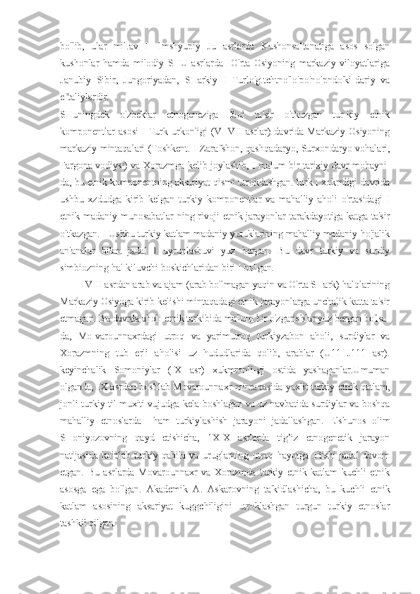 bo'lib,   ular   mil.av   I   -Imshyupiy   Ј u   asrlarda   Kushonsaltanatiga   asos   solgan
kushonlar   hamda   milodiy   SHU   asrlarda     O'rta   Osiyoning   markaziy   viloyatlariga
Janubiy   Sibir,   Jungoriyadan,   SHarkiy   I   Turlo'g.tchtno'lo'po'no'pndo'ki-dariy   va
eftaliylardir.
SHuningdek   o'zbeklar   etnogeneziga   faol   ta'sir   o'tkazgan   tur-kiy   etnik
komponentlar   asosi   I   Turk  urkonligi   (VI-VII   asrlar)   davrida   Markaziy   Osiyoning
markaziy mintaqalari (Toshkent. I Zarafshon, qashqadaryo, Surxondaryo vohalari,
Fargona vodiysi) va Xorazmga kelib joylashib, I malum bir tarixiy davr mobayni-
da, bu etnik komponentning aksariyat qismi utrokdashgan. lurk I xokrnligi davrida
ushbu   xzdudga   kirib   kelgan   turkiy   komponentlar   va   mahalliy   aholi   o'rtasidagi   I
etnik-madaniy munosabatlar-ning rivoji etnik jarayonlar  tarakdayotiga katga ta'sir
o'tkazgan. I Ushbu turkiy katlam madaniy yutuklarining mahalliy madaniy-ho'jalik
an'analar   bilan   jadal   I   uyrunlashuvi   yuz   bergan.   Bu   davr   turkiy   va   surdiy
simbiozning hal kiluvchi boskichlaridan biri I bo'lgan.
VIII asrdan arab va ajam (arab bo'lmagan yaqin va O'rta SHark) halqlarining
Markaziy Osiyoga kirib kelishi mintaqadagi etnik jarayonlarga unchalik katta ta'sir
etmagan. Bu davrda aholi etnik tarkibida ma'lum bir o'zgarishlar yuz bergan bo'lsa-
da,   Mo-varounnaxrdagi   utroq   va   yarimutroq   turkiyzabon   aholi,   surdiylar   va
Xorazmning   tub   erli   aholisi   uz   hududlarida   qolib,   arablar   (U11-IJ111   asr).
keyinchalik   Somoniylar   (IX   asr)   xukmronli-gi   ostida   yashaganlar.Umuman
olganda, IX asrdan boshlab Movarounnaxr mintaqasida yaxlit turkiy etnik qatlam,
jonli turkiy til muxiti vujudga kela boshlagan va uz navbatida surdiylar va boshqa
mahalliy   etnoslarda     ham   turkiylashish   jarayoni   jadallashgan.   Elshunos   olim
SHoniyozovning   qayd   etishicha,   1X-X   asrlarda   tig’iz   etnogenetik   jarayon
natijasida   ko'plab   turkiy   qabila   va   uruglarning   utroq   hayotga   o'tishi   jadal   davom
etgan.   Bu   asrlarda   Movarounnaxr   va   Xorazmda   turkiy   etnik   katlam   kuchli   etnik
asosga   ega   bo'lgan.   Akademik   A.   Askarovning   ta'kidlashicha,   bu   kuchli   etnik
katlam   asosining   aksariyat   kuggchiligini   utroklashgan   turgun   turkiy   etnoslar
tashkil qilgan. 