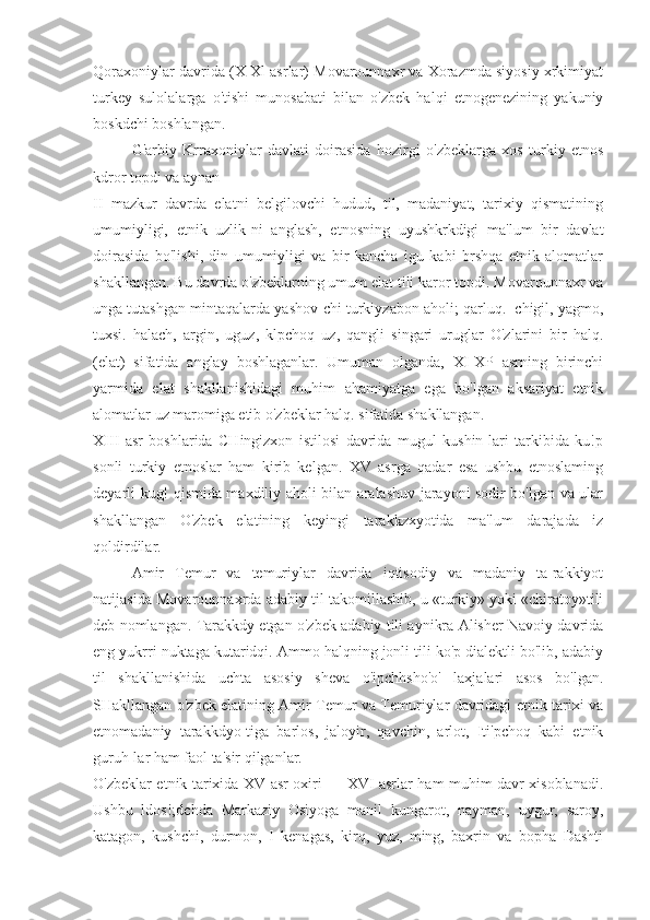 Qoraxoniylar davrida (X-Xl asrlar) Movarounnaxr va Xorazmda siyosiy xrkimiyat
turkey   sulolalarga   o'tishi   munosabati   bilan   o'zbek   halqi   etnogenezining   yakuniy
boskdchi boshlangan.
G'arbiy   Krraxoniylar   davlati   doirasida   hozirgi   o'zbeklarga   xos   turkiy   etnos
kdror topdi va aynan
II   mazkur   davrda   elatni   belgilovchi   hudud,   til,   madaniyat,   tarixiy   qismatining
umumiyligi,   etnik   uzlik-ni   anglash,   etnosning   uyushkrkdigi   ma'lum   bir   davlat
doirasida   bo'lishi,   din   umumiyligi   va   bir   kancha   igu   kabi   brshqa   etnik   alomatlar
shakllangan. Bu davrda o'zbeklarning umum elat tili karor topdi. Movarounnaxr va
unga tutashgan mintaqalarda yashov-chi turkiyzabon aholi; qarluq.  chigil, yagmo,
tuxsi.   halach,   argin,   uguz,   klpchoq   uz,   qangli   singari   uruglar   O'zlarini   bir   halq.
(elat)   sifatida   anglay   boshlaganlar.   Umuman   olganda,   XI-XP   asrning   birinchi
yarmida   elat   shakllanishidagi   muhim   ahamiyatga   ega   bo'lgan   aksariyat   etnik
alomatlar uz maromiga etib o'zbeklar halq. sifatida shakllangan.
XIII   asr   boshlarida   CHingizxon   istilosi   davrida   mugul   kushin-lari   tarkibida   ku!p
sonli   turkiy   etnoslar   ham   kirib   kelgan.   XV   asrga   qadar   esa   ushbu   etnoslaming
deyarli kug! qismida maxdiliy aholi bilan aralashuv jarayoni sodir bo'lgan va ular
shakllangan   O'zbek   elatining   keyingi   tarakkzxyotida   ma'lum   darajada   iz
qoldirdilar.
Amir   Temur   va   temuriylar   davrida   iqtisodiy   va   madaniy   ta-rakkiyot
natijasida Movarounnaxrda adabiy til takomillashib, u «turkiy» yoki «chiratoy»tili
deb nomlangan. Tarakkdy etgan o'zbek adabiy tili aynikra Alisher Navoiy davrida
eng yukrri nuktaga kutaridqi. Ammo halqning jonli tili ko'p dialektli bo'lib, adabiy
til   shakllanishida   uchta   asosiy   sheva   o'ipchhsho'o'   laxjalari   asos   bo'lgan.
SHakllangan o'zbek elatining Amir Temur va Temuriylar davridagi etnik tarixi va
etnomadaniy   tarakkdyo-tiga   barlos,   jaloyir,   qavchin,   arlot,   Iti'pchoq   kabi   etnik
guruh-lar ham faol ta'sir qilganlar.
O'zbeklar etnik tarixida XV asr oxiri — XVI asrlar ham muhim davr xisoblanadi.
Ushbu   ldos!;dchda   Markaziy   Osiyoga   manil   kungarot,   nayman,   uygur,   saroy,
katagon,   kushchi,   durmon,   I   kenagas,   kirq,   yuz,   ming,   baxrin   va   bopha   Dashti 