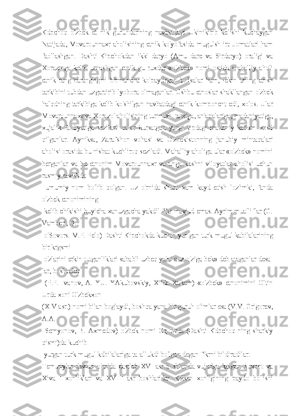 Kdpchoq   o'zbek   et   nik   guruhdarining   navbatdagi   Ukinikirib   kelishi   kuchaygan
Natijada, Movarounnaxr  aholisining etnik ko'yofasida  mugulsh irq Jomatlari  ham
faollashgan.   Dashti   Kipchokdan   ikki   daryo   (Amu   dare   va   Sirdaryo)   oraligi   va
Xorazmga   kelib   urnashgan   etnik   gu   ruxdar   «o'zbek»   nomi   ostida   mahalliy   aholi
etnik   rang-barangligini   birmuncha   ko'paytirgan   bo'lsalar   ham,   lekin   uning   etnsh
tarkibini tubdan uzgartirib lyobora olmaganlar. Ushbu etnoslar shakllangan o'zbek
halqdning  tarkibiga  kelib  ko'shilgan  navbatdagi   etnik  komponent   edi,  xolos.  Ular
Movarounnaxr va Xorazo' aholisining turmush  tarziga, an'analariga, madaniyatiga,
xujalik   faoliyatiga   sezilarli   ta'sir   kursatgan   yangi   tipdagi   madaniy   katlam   xosil
qilganlar.   Ayniksa,   Zarafshon   vohasi   va   O'zbekistonning   janubiy   mintaqalari
aholisi orasida bu nisbat kuchliroq seziladi. Mahalliy aholiga ular «o'zbek» nomini
berganlar   va   bu   etnonim   Movarounnaxr   va   unga   kushni   viloyatlar   aholisi   uchun
rasmiy ravishda
  umumiy   nom   bo'lib   qolgan.   Uz   o'rnida   shuni   xam   kayd   etish   loz'imki,   fanda
o'zbek etnonimining
 kelib chikishi buyicha xanuzgacha yakdil fikr mavjud emas. Ayrim mualliflar (G.
Vamberi, G.
  o'Sovors. M.P. Pelo) Dashti Kipchokda kuchib yur-gan turk-mugul kabilalarining
bir krgsmi
 o'zlarini erkin tutganliklari sababli uzbeq ya'ni «uz-o'ziga bek» deb ataganlar desa-
lar, boshqalar
  (P.P.   Ivanov,   A.   YU.   YAkubovskiy,   Xilda   Xukem)   «o'zbek»   etnonimini   Oltin
Urda xoni O'zbekxon
(XIV asr.) nomi bilan boglaydi, boshqa yana bir guruh olimlar esa (V.V. Grigorev,
A.A.
  Semyonov,   B.   Axmedov)   o'zbek   nomi   Oq   Urda   (Dashti   Kdpchoq-ning   sharkiy
qismi)da kuchib
 yurgan turk-mugul kdbilalariga ta-allukdi bo'lgan degan fikrni bildiradilar.
Temuriylar   davlati   o'rnida   dastlab   XVI   asr   boshlarida   vujudga   kelgan   Buxoro   va
Xiva   I   xonliklari   va   XVIII   asr   boshlaridan   K$krn   xonligining   paydo   bo'lishi 