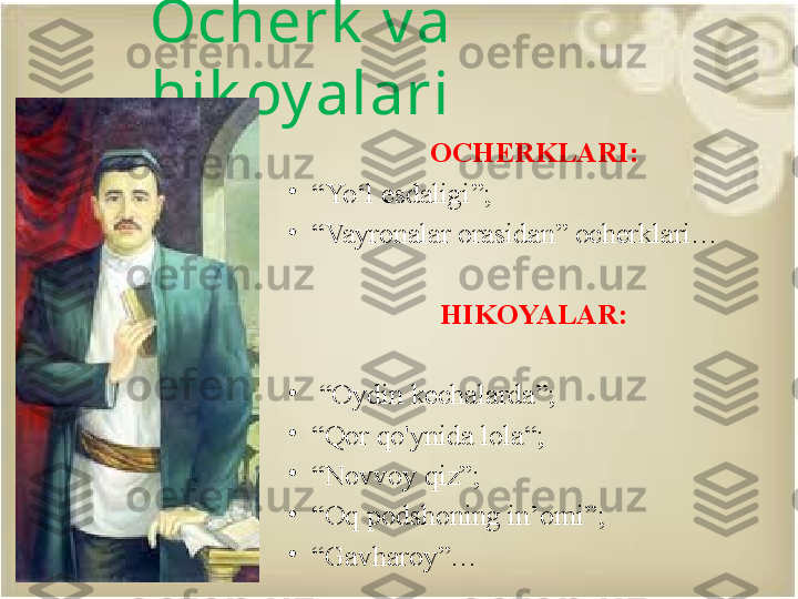 Ocherk  v a 
hik oy alari
OCHERKLARI:
•
“ Yo‘l esdaligi ”;
•
“ Vayronalar orasidan” ocherklari…
HIKOYALAR:
•
 “ Oydin kechalarda”;
•
“ Qor qo'ynida lola“;
•
“ Novvoy qiz”; 
•
“ Oq podshoning in’omi”;
•
“ Gavharoy”… 