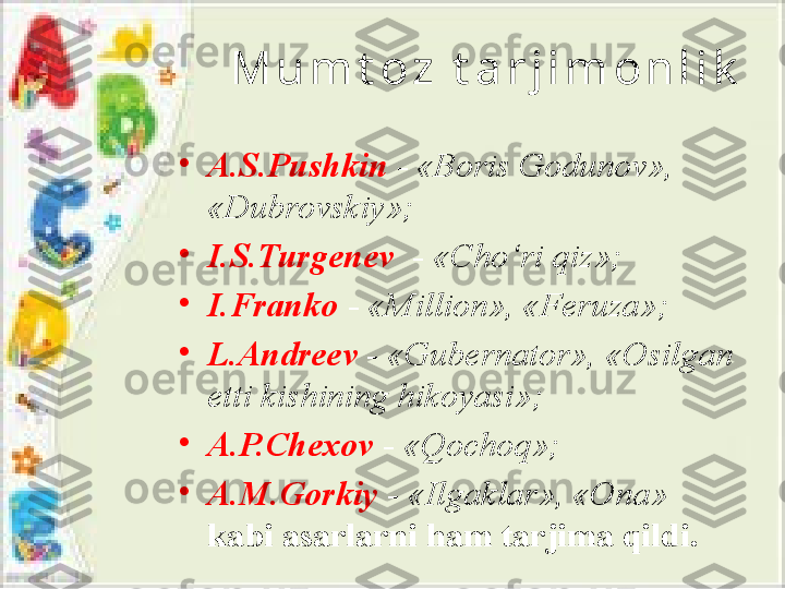 M u m t o z   t a r j i m o n l i k
•
A.S.Pushkin  -  «Boris Godunov», 
«Dubrovskiy» ;
•
I.S.Turgenev    -  «C h o‘ri qiz» ;
•
I.Franko   -  «Million», «Feruza» ;
•
L.Andreev  -  «Gubernator», «Osilgan 
etti kishining hikoyasi» ;
•
A.P.C h exov  -  «Qochoq» ;
•
A.M.Gorkiy   -  «Ilgaklar», «Ona»  
kabi asarlarni ham tarjima qildi. 