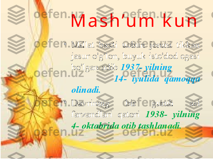 M a s h ’ u m  k u n
•
Millat  baxti  uchun  jonini  tikkan 
jasur o'g'lon, buyuk iste'dod egasi 
bo'lgan adib  1937- yilning            
                14-  iyulida  qamoqqa 
olinadi. 
•
Davrining  bir  guruh  asl 
farzandlari  qatori  1938-  yilning 
4- oktabrida otib tashlanadi. 