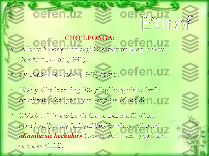 E’tirof
CHO`LPONGA:
•
  Alisher Navoiy nomidagi  O‘zbekiston Respublikasi 
Davlat mukofoti (1991);
•
«Mustaqil lik» ordeni (1999) berildi. 
•
1997 y. Cho`lponning 100 yilligi keng nishonlanib, 
Andijonda  C h o‘lpon  uy-muzeyi tashkil etildi;
•
O‘zbek milliy akademik drama teatrida Cho`lpon 
hayoti va ijtimoiy faoliyati  haqida hikoya qiluvchi 
«Kunduzsiz kechalar»  (Usmon Azim asari) spektakli 
sahnalashtirildi. 