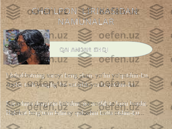 CHO` LPON   LI RI KA SIDA N  
N AMUN ALA R
Muhabbatning saroyi keng ekan, yo'lni yo'qotdim-ku, 
Asrlik tosh yanglig' bu xatarlik yoida qotdim-ku.
Karashma dengizin ko'rdim, na nozlik to'lqini bordir, 
Halokat boig'usin bilmay qulochni katta otdim-ku...          QALANDAR ISHQI 