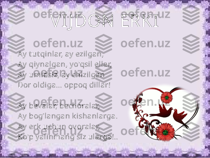 VIJ DON  ERKI
A y  t ut qinlar, ay  ezilgan, 
A y  qiy nalgan, y o'qsil ellar, 
A y  umidsiz, ay  chizilgan 
Dor oldiga... oppoq dillar!
 
A y  bev alar, bechoralar, 
A y  bog’langan k ishanlarga. 
A y  erk  uchun ov oralar, 
Ko'p y alinmang siz ularga!.. 