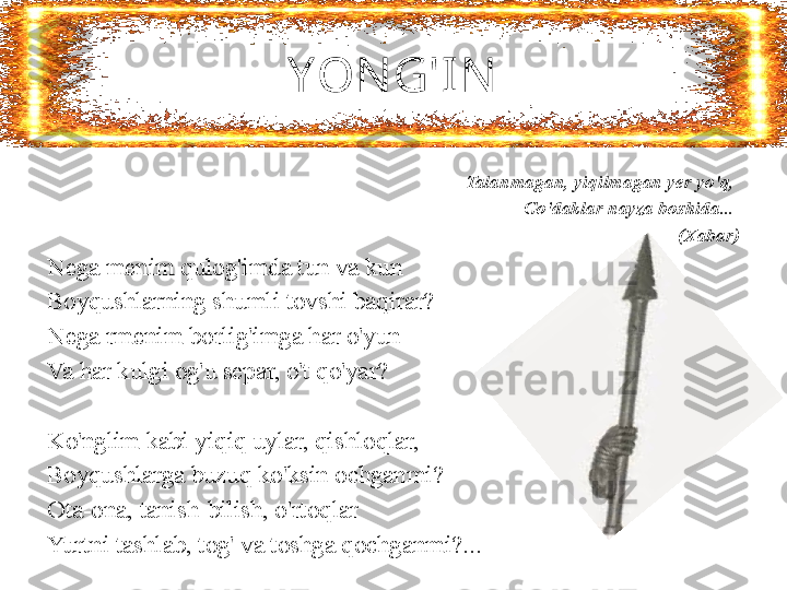 YONG'I N
Talanmagan, yiqilmagan yer yo'q, 
Go'daklar nayza boshida... 
(Xabar)
Nega menim qulog'imda tun va kun 
Boyqushlarning shumli tovshi baqirar?
Nega rmenim borlig'imga har o'yun 
Va har kulgi og'u separ, o't qo'yar?
 
Ko'nglim kabi yiqiq uylar, qishloqlar, 
Boyqushlarga buzuq ko'ksin ochganmi? 
Ota-ona, tanish-bilish, o'rtoqlar 
Yurtni tashlab, tog' va toshga qochganmi?... 