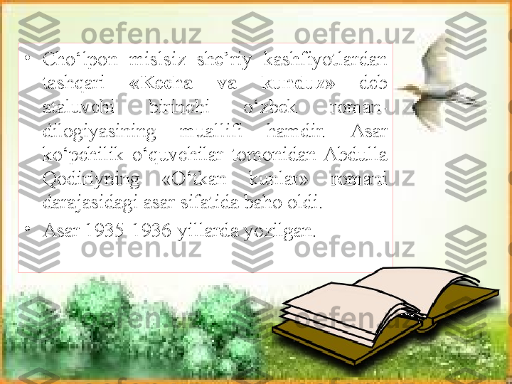 •
Cho‘lpon  mislsiz  she’riy  kashfiyotlardan 
tashqari  «Kecha  va  kunduz»  deb 
ataluvchi  birinchi  o‘zbek  roman-
dilogiyasining  muallifi  hamdir.  Asar 
k o‘pchilik  o‘quvchilar  tomonidan  Abdulla 
Qodiriyning  «O‘tkan  kunlar»  romani 
darajasidagi asar sifatida baho oldi.
•
Asar 1935-1936-yillarda yozilgan. 