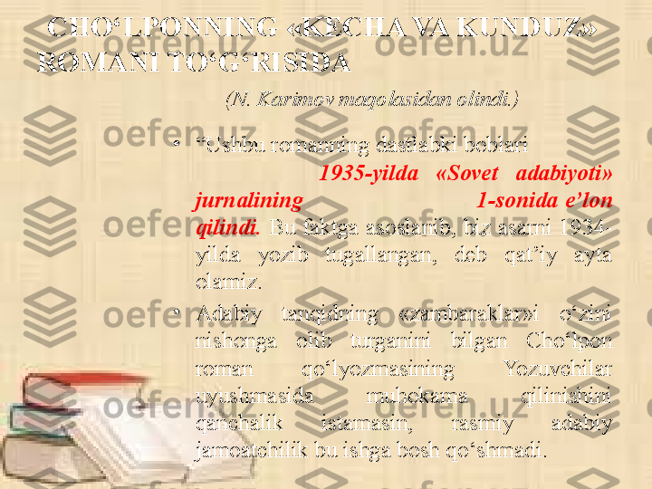 CHO‘LPONNING «KECHA VA KUNDUZ» 
ROMANI TO‘G‘RISIDA                                     
               (N. Karimov maqolasidan olindi.)
•
“ Ushbu romanning dastlabki boblari                
              1935 - yilda  «Sovet  adabiyoti» 
jurnalining                                                  1-sonida  e’lon 
qilindi.  Bu  faktga  asoslanib,  biz  asarni  1934 -
yilda  yozib  tugallangan,  deb  qat’iy  ayta 
olamiz. 
•
Adabiy  tanqidning  «zambaraklar»i  o‘zini 
nishonga  olib  turganini  bilgan  Cho‘lpon 
roman  qo‘lyozmasining  Yozuvchilar 
uyushmasida  muhokama  qilinishini 
qanchalik  istamasin,  rasmiy  adabiy 
jamoatchilik bu ishga bosh qo‘shmadi.  