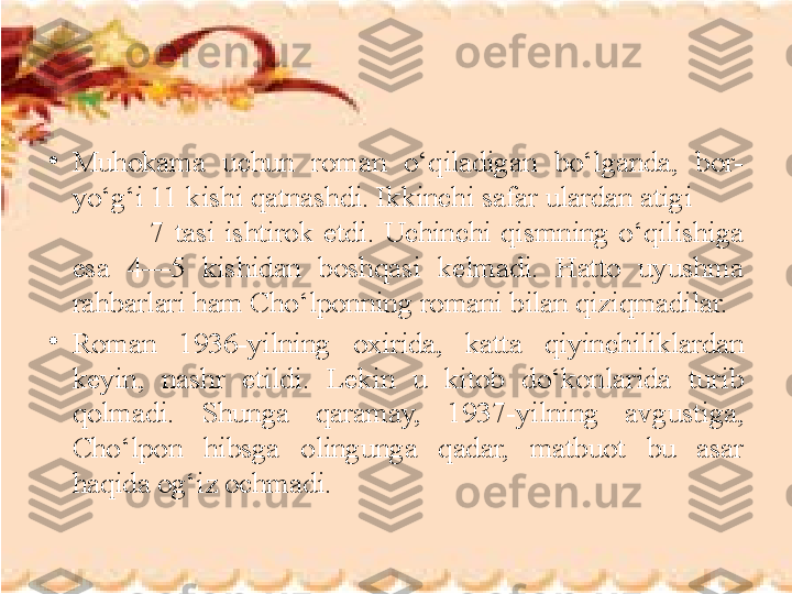 •
Muhokama  uchun  roman  o‘qiladigan  bo‘lganda,  bor-
yo‘g‘i 11 kishi qatnashdi. Ikkinchi safar ulardan atigi         
                7  tasi  ishtirok  etdi.  Uchinchi  qismning  o‘qilishiga 
esa  4—5  kishidan  boshqasi  kelmadi.  Hatto  uyushma 
rahbarlari ham Cho‘lponning romani bilan qiziqmadilar. 
•
Roman  1936 - yilning  oxirida,  katta  qiyinchiliklardan 
keyin,  nashr  etildi.  Lekin  u  kitob  do‘konlarida  turib 
qolmadi.  Shunga  qaramay,  1937 - yilning  avgustiga, 
Cho‘lpon  hibsga  olingunga  qadar,  matbuot  bu  asar 
haqida og‘iz ochmadi. 