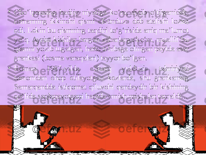 •
Cho‘lponning  badiiy  niyatiga  ko‘ra,  aytib  o‘tilganidek, 
romanning  ikkinchi  qismi  «Kunduz»  deb  atalishi  lozim 
edi. Lekin bu qismning taqdiri to‘g‘risida aniq ma’lumot 
yo‘q. Ayrim  kishilar  bergan  xabarlarga  ko‘ra,  muallif  bu 
qismni yozib tugatgan, hatto u hibsga olingan paytda asar 
grankasi (bosma varaqalari) tayyor bo‘lgan. 
•
Roman  1987 - yilda  «Sharq  yulduzi»  tahririyati 
tomonidan  chop  etilayotgan  kezlarda,  shu  grankaning 
Samarqandda  istiqomat  qiluvchi  qandaydir  bir  kishining 
qo‘lida saqlanayotgani haqida «mish-mish»lar tarqaldi…  