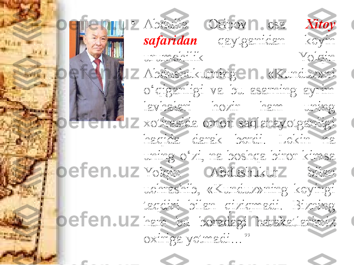 •
Abdulla  Oripov  esa  Xitoy 
safaridan  qaytganidan  keyin 
urumchilik  Yolqin 
Abdushukurning  «Kunduz»ni 
o‘qiganligi  va  bu  asarning  ayrim 
lavhalari  hozir  ham  uning 
xotirasida  omon  saqlanayotganligi 
haqida  darak  berdi.  Lekin  na 
uning  o‘zi,  na  boshqa  biror  kimsa 
Yolqin  Abdushukur  bilan 
uchrashib,  «Kunduz»ning  keyingi 
ta q diri  bilan  qiziqmadi.  Bizning 
ham  bu  boradagi  harakatlarimiz 
oxiriga yetmadi… ” 