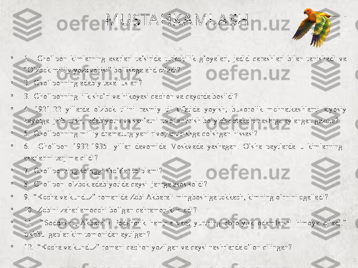 MUSTA HKA MLA SH 
•
1.    Cho`lpon  kimlarning  asarlari  ta’sirida  turkchilik  g’oyalari,  jadid  qarashlari  bilan  tanishadi  va 
“O`zbek milliy yozuvchisi” bo`lishga ahd qiladi?
•
2.  Cho`lponning adabiy taxalluslari?       
•
3.  Cho`lponning  ilk she’ri va hikoyasi qachon va qayerda bosildi?
•
4.  1921-22  yillarda  o`zbek  tilini  rasmiy  til  sifatida  yoyish,  buxorolik  mehnatkashlarni  siyosiy 
hayotga  jalb etish,  adabiyotni va san’atni rivojlantirish bo`yicha etakchi nashrga aylangan gazeta?
•
5.  Cho`lponning milliy dramaturgiyani rivojlantirishga qo`shgan hissasi?
•
6.    Cho`lpon  1932-1935-  yillar  davomida  Moskvada  yashagan.  O`sha  paytlarda  u  kimlarning   
asarlarini tarjima qildi?
•
7.  Cho`lponning so`nggi she’rlar to`plami?       
•
8.  Cho`lpon  o`zbek adabiyotida qaysi  janrga asos soldi?
•
9.  “Kecha va kunduz” romanida Zebi Akbarali mingboshiga tekkach, kimning o`rnini egalladi?  
•
10.  Zebini zaharlamoqchi bo`lgan qahramon kim edi?
•
11.    “Soddasan,  Akbarali!  Podsholik  hamma  vaqt  yurtning  obro`ylik  odamlarini  himoya  qiladi.” 
Ushbu  gaplar kim tomonidan aytilgan?       
•
12.  “Kecha va kunduz” romani qachon yozilgan va qaysi nashrlarda e’lon qilingan?        