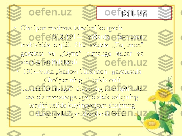 Ta’l im
•
Cho'lpon madrasa tahsilini ko'rgach,            
          1912-1914-  yillarda  rus-tuzem 
maktabida  o'qidi.  Shu  vaqtda  „Tarjimon" 
gazetasi  va  „Oyna"  jurnaliga  xabar  va 
she'rlar yo'llab turdi. 
•
1914-yilda „Sadoyi Turkiston" gazetasida 
Cho'lponning  “Turkistonli 
qardoshlarimizga” she'rining e'lon qilinishi 
esa o'z mavzusiga ega, o'zbek xalqining 
taqdiri ustida kuyinayotgan shoirning 
dunyoga kelganidan darak berdi. 