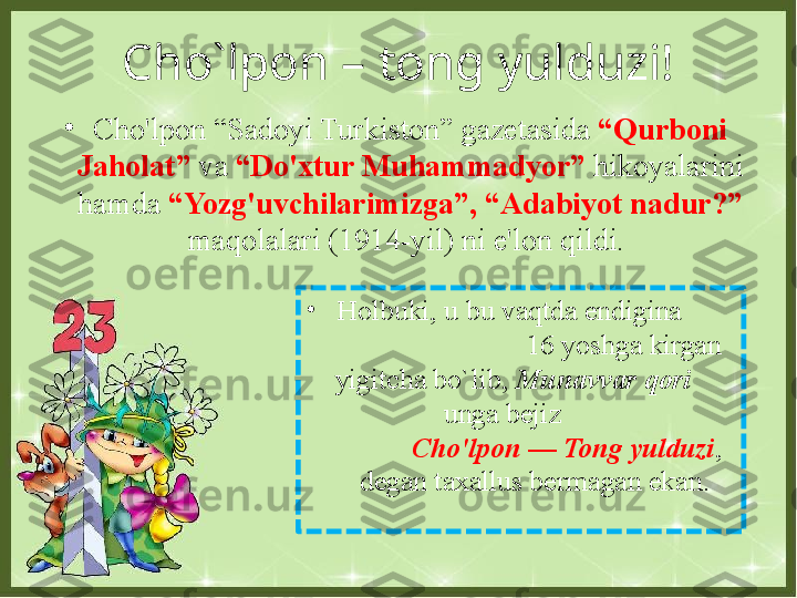 Cho`lpon – tong yulduzi!
•
Holbuki, u bu vaqtda endigina        
                         16 yoshga kirgan 
yigitcha bo`lib,  Munavvar qori       
                unga bejiz                         
          Cho'lpon — Tong yulduzi , 
degan taxallus bermagan ekan.•
Cho'lpon “Sadoyi Turkiston” gazetasida  “Qurboni 
Jaholat”  va  “Do'xtur Muhammadyor”  hikoyalarini 
hamda  “Yozg'uvchilarimizga”, “Adabiyot nadur?”  
maqolalari (1914-yil) ni e'lon qildi.  