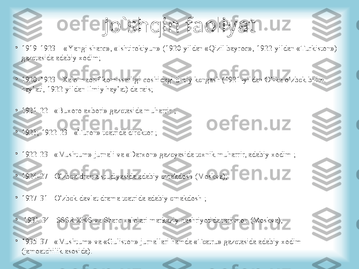 Jo`shqin faoliyat
•
1919 -19 23   -  «Y a ngi  sh arq», «Ishtirokiyun» (1920 -yil dan «Qizil bayroq», 1922 - y il dan «Turkiston») 
gaz etasi da adabiy xodim ;
•
1920 -19 23  -  Xalq maorif komissarligi qoshidagi Ilmiy kengash (1921 - y il dan O‘lka o‘zbek bilim 
hay’ati, 1922 - y il dan Ilmiy hay’at)   da rais ;
•
1921 - 22  -  «Buxoro axbori» gaz etasi da muharrir  ;
•
1921; 1922 - 23  -  «Turon» teatrida direktor  ;
•
1922 - 23  -  «Mushtum» jur nali  va «Darxon» gaz eyasi da texnik muharrir, adabiy xodim  ;
•
1924 - 27  -  O‘zbek drama studiyasi da adabiy emakdosh ( Moskva) ;
•
1927 - 31  -  O‘zbek davlat drama teatrida adabiy emakdosh  ;
•
  1931 - 34  -  SSSR XKS va S h arq xalqlari markaziy nashriyotida tarjimon (Moskva );
•
1935 - 37  -  «Mushtum» va «Guliston» jur na l l ari hamda «Teatru» gaz etasi da adabiy xodim 
(jamoatchilik asosida). 