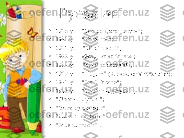 Py esalari 
•
1928-yil - “O’rtoq Qarshiboyev”;
•
1921-yil - “Yorqinoy”;
•
1921 -yil – “ O‘ldiruvchi ”;
•
1922 -yil -  «Sevgi va saltanat»  ;
•
1922 -yil – “ C h o‘pon sevgisi ”;
•
1928-yil - “Hujum”  (Rus yozuvchisi V.Yan bilan); 
•
1921-yil - “Halil farang”;
•
1926-yil - “Cho`rining isyoni”;
•
“ Qorovul uyqusi”;
•
“ Yana uylanaman“;
•
“ Uzunquloq bobo" 
•
“ Mushtumzo'r“… 