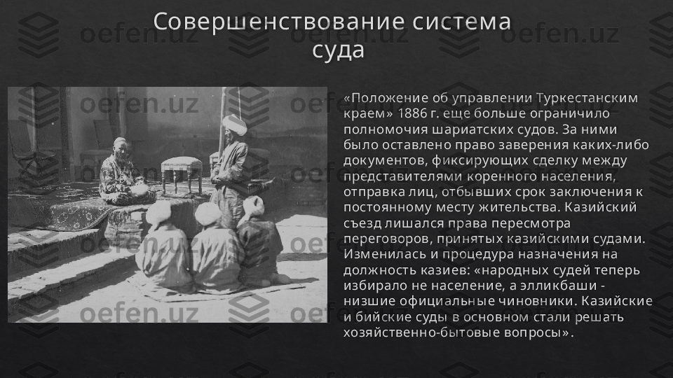 Соверш енствовани е си стем а 
 суда
« Полож ение об у правлении Ту рк естанск им  
к раем »  1886 г. ещ е боль ш е ограничило 
полном очия ш ариатск их  судов. За ним и 
бы ло оставлено право заверения к ак их-либо 
док у м ентов, ф ик сиру ющ их  сделк у  м еж ду  
представителям и к оренного населения, 
отправк а лиц , отбы вш их  срок  зак лючения к  
постоянном у  м есту  ж итель ства. К азийск ий 
съезд лиш ался права пересм отра 
переговоров, приняты х  к азийск им и судам и. 
Изм енилась и процеду ра назначения на 
долж ность  к азиев: « народны х  судей теперь 
избирало не население, а эллик баш и -
низш ие оф ициальны е чиновник и. К азийск ие 
и бийск ие суды  в основном  стали реш ать 
хозяйственно-бы товы е вопросы » .   