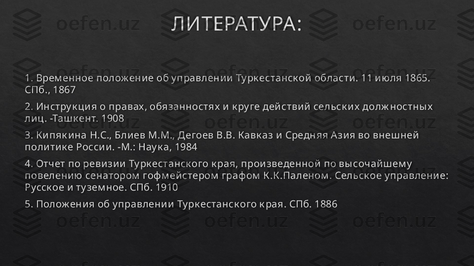 ЛИТЕРАТУРА :
1. Врем енное полож ени е об у правлени и  Ту рк естанск ой  области . 11 и ю ля 1865. 
СПб., 1867
2. Инстру к ци я о правах , обязанностях  и  к ру ге дей стви й  сельск и х  долж ностны х  
ли ц . -Таш к ент. 1908
3. К и пяк и на Н.С., Бли ев М.М., Дегоев В.В. К авк аз и  Средняя А зи я во внеш ней  
поли ти к е Росси и . -М.: Нау к а, 1984
4. Отчет по реви зи и  Ту рк естанск ого к рая, прои зведенной  по вы сочай ш ем у  
повелени ю сенатором  гоф м ей стером  граф ом  К .К .Паленом . Сельск ое у правлени е: 
Русск ое и  ту зем ное. СПб. 1910
5. Полож ени я об у правлени и  Ту рк естанск ого к рая. СПб. 1886   