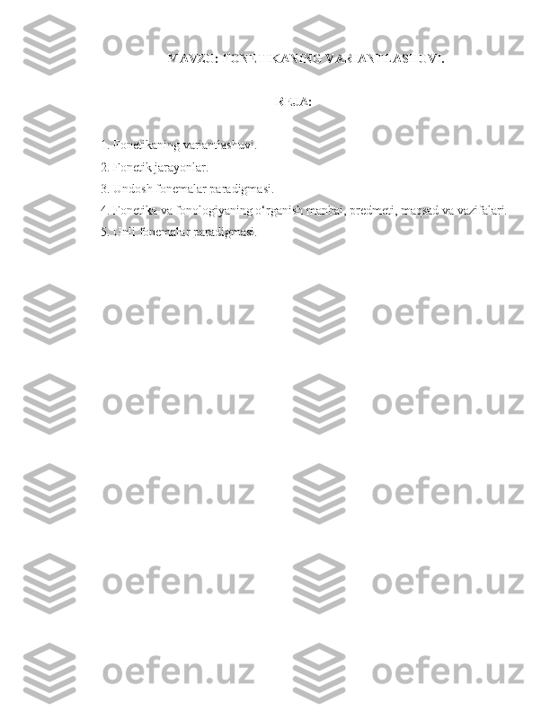 MAVZU:  FONETIKANING VARIANTLASHUVI.
REJA:
1. Fonetikaning variantlashuvi.
2. Fonetik jarayonlar.
3. Undosh fonemalar paradigmasi.
4. Fonetika va fonologiyaning o‘rganish manbai,   predmeti, maqsad va vazifalari.
5. Unli fonemalar paradigmasi. 