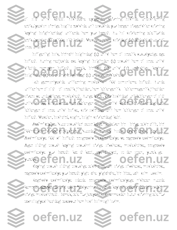 til   oldi   unlisi   keladi.   Boshqacha   aytganda,   so‘zning   boshida   undoshlaming
artikulyatsion o‘rniga bog'liq ravishda unli tovushda yuz bergan o‘zgarishlar so‘zning
keyingi   bo‘g'inlaridagi   unlilarda   ham   yuz   beradi.   Bu   hol   so‘zlarning   talaffuzida
artikulyatsion qulaylikka olib keladi. Masalan, qalam so‘zidagi (q) undoshi chuqur til
orqa undoshi
bo‘lganligi   bois,   birinchi   bo'g'indagi   (a)   unlisi   ham   til   orqalik   xususiyatiga   ega
bo‘ladi.   Buning   natijasida   esa   keyingi   bo'g'indan   (a)   tovushi   ham   til   orqa   unlisi
sifatida   namoyon   bo‘ladi.   Demak,   birinchi   (a)   unlisi   (q)   undoshiga,   keyingi
bo'g'indagi (a) esa oldingi bo'g'indagi (a) unlisiga moslashadi.
Lab   garmoniyasida   unlilarning   moslashishi   ikki   tomonlama   bo‘ladi.   Bunda
unlilar ham til oldi – til orqalik jihatidan, ham lablanganlik – lablanmaganlik jihatidan
o‘zaro va undoshlarga moslashadi. Bunga ko‘ra, so‘z boshidagi unli lablangan til oldi
unlisi   bo‘lsa,   so‘z   oxirida   ham   lablangan   til   oldi   unlisi   keladi.   So‘z   boshidagi   unli
lablangan   til   orqa   unlisi   bo‘lsa,   so‘z   oxiridagi   unli   ham   lablangan   til   orqa   unlisi
bo‘ladi. Masalan, boshqird, sog'in, bo'g'in so‘zlaridagi kabi.
Assimilatsiya.  Nutq tovushlari qator kelganda ba'zan bir – biriga ta'sir qilib, biri
ikkinchisini   o‘ziga   moslashtiradi.Nutqdagi   bunday   hodisa   assimilatsiya   deyiladi.
Assimilatsiya   ikki   xil   bo‘ladi:   progressiv   ,   assimilatsiya   va   regressiv   assimilatsiya.
Agar   oldingi   tovush   keyingi   tovushni   o‘ziga   o‘xshatsa,   moslashtirsa,   progressiv
assimilatsiya   yuz   beradi:   ket+di=ketti,   ayt+di=aytti,   ot+dan=ottan,   yurak+ga=
yurakka.
Keyingi   tovush   oldingi   tovushga   ta'sir   qilib,   uni   o‘ziga   o‘xshatsa,   moslashtirsa,
regressiv assimilatsiya yuz beradi: yigit+cha=yigichcha, bir+bitta, uch+so'm=usso'm.
Regrissiv   assimilatsiya   odatda   progressiv   assimilatsiyaga   nisbatan   nutqda
kamroq uchraydi. Chunki assim^atsiyaning bu turida keyingi tovush oldingi tovushni
o‘ziga moslashtiradi. Demak, talaffuz jarayoni boshlanmasdan burun so‘zning talaffuz
texnologiyasi haqidagi tasavvur ham hosil bo'lmog'i lozim. 