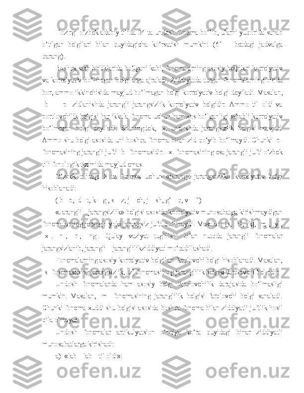 Hozirgi o‘zbek adabiy tilida 24 ta undosh fonema bo‘lib, ularni yuqorida sanab
o‘tilgan   belgilari   bilan   quyidagicha   ko‘rsatish   mumkin:   (61   –   betdagi   jadvalga
qarang).  
Boshqa sath birliklarida bo‘lgani kabi, fonemalarning asosiy belgilari korrelyativ
va korrelyativ bo‘lmagan belgilarga ajraladi. Ziddiyatda turgan fonemalarning birida
bor, ammo ikkinchisida mayjud bo‘lmagan belgi korrelyativ belgi deyiladi. Masalan,
[b]   –   [p]   zidlanishda   jarangli–jarangsizlik   korrelyativ   belgidir.   Ammo   til   oldi   va
portlovchilik belgisi har ikkala fonema uchun ham xos bo‘lganligi sababli korrelyativ
bo‘lmagan   belgi   deyiladi.   Shuningdek,   [x]   undoshda   jarangsizlik   belgisi   mavjud.
Ammo shu belgi asosida uni boshqa fonema bilan zid qo‘yib bo‘lmaydi. Chunki  [p]
fonemasining jarangli jufti [b] fonemasidir. [x] fonemasining esa jarangli jufti o‘zbek
tili fonologik tizimida mayjud emas.
O‘zbek   tilidagi   8   ta   fonema   uchun   «jarangli–jarangsizlik»   korrelyativ   belgi
hisoblanadi:
( b - p,  d - t, k – g , s – z, j – ch, j – sh, g’ – q, v – f )
«Jarangli – jarangsizlik» belgisi asosida korrelyativ munosabatga kirishmaydigan
fonemalarning jarangli yoki jarangsiz jufti bo‘lmaydi. Masalan:  [s, [1], [k], [m], [y],
[x]
r   [n],   [r],   [ng].   Qulay   vaziyat   tug'ilishi   bilan   nutqda   jarangli   fonemalar
jarangsizlanib, jarangli – jaranglilikziddiyati mo‘tadillashadi.
Fonemalarning asosiy korrelyativ belgilari farqlovchi belgi hisoblanadi. Masalan,
[s] fonemasining jarangsizlik, [z] fonemasining jaranglilik belgisi farqlovchi belgidir.
Undosh   fonemalarda   ham   asosiy   belgi   farqlovchilik   darajasida   bo‘lmasligi
mumkin.   Masalan,   [m]   fonemasining   jaranglilik   belgisi   farqlovchi   belgi   sanaladi.
Chunki fonema xuddi shu belgisi asosida boshqa fonema bilan ziddiyatli juftlik hosil
qila olmaydi.
Undosh   fonemalar   artikulyatsion   o‘rniga   ko‘ra   quyidagi   binar   ziddiyatli
munosabatlarga kirishadi:
a)    «lab – lab – til oldi»: 