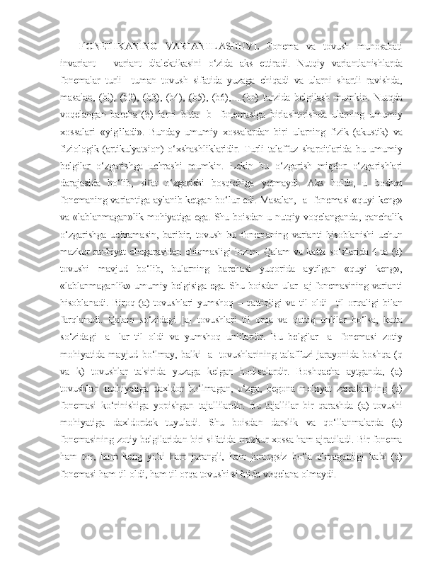 FON ETIKA NING   VARIANTLASHUVI .   Fonema   va   tovush   munosabati
invariant   –   variant   dialektikasini   o‘zida   aks   ettiradi.   Nutqiy   variantlanishlarda
fonemalar   turli–   tuman   tovush   sifatida   yuzaga   chiqadi   va   ularni   shartli   ravishda,
masalan,   (bl),   (b2),   (b3),   (b4),   (b5),   (b6),   ...(bn)   tarzida   belgilash   mumkin.   Nutqda
voqelangan   barcha   (b)   larni   bitta   [b]   fonemasiga   birlashtirishda   ularning   umumiy
xossalari   «yig'iladi».   Bunday   umumiy   xossalardan   biri   ularning   fizik   (akustik)   va
fiziologik   (artikulyatsion)   o‘xshashliklaridir.   Turli   talaffuz   sharoitlarida   bu   umumiy
belgilar   o‘zgarishga   uchrashi   mumkin.   Lekin   bu   o‘zgarish   miqdor   o‘zgarishlari
darajasida   bo‘lib,   sifat   o‘zgarishi   bosqichiga   yetmaydi.   Aks   holda,   u   boshqa
fonemaning variantiga aylanib ketgan bo‘lur edi. Masalan, [a] fonemasi «quyi keng»
va «lablanmagan»lik mohiyatiga ega. Shu boisdan u nutqiy voqelanganda, qanchalik
o‘zgarishga   uchramasin,   baribir,   tovush   bu   fonemaning   varianti   hisoblanishi   uchun
mazkur   raohiyat   chegarasidan   chiqmasligi   lozim.   Qalam   va   katta   so‘zlarida   4   ta   (a)
tovushi   mavjud   bo‘lib,   bularning   barchasi   yuqorida   aytilgan   «quyi   keng»,
«lablanmaganlik» umumiy belgisiga ega. Shu boisdan ular [aj fonemasining varianti
hisoblanadi.   Biroq   (a)   tovushlari   yumshoq   –   qattiqligi   va   til   oldi   –til   orqaligi   bilan
farqlanadi.   Qalam   so‘zidagi   [a]   tovushlari   til   orqa   va   qattiq   unlilar   bo‘lsa,   katta
so‘zidagi   [a]   lar   til   oldi   va   yumshoq   unlilardir.   Bu   belgilar   [a]   fonemasi   zotiy
mohiyatida   mayjud   bo‘lmay,   balki   [a]   tovushlarining   talaffuzi   jarayonida   boshqa   (q
va   k)   tovushlar   ta'sirida   yuzaga   kelgan   hodisalardir.   Boshqacha   aytganda,   (a)
tovushlari   mohiyatiga   daxldor   bo‘lmagan,   o‘zga,   begona   mohiyat   zarralarining   (a)
fonemasi   ko‘rinishiga   yopishgan   tajallilardir.   Bu   tajallilar   bir   qarashda   (a)   tovushi
mohiyatiga   daxldordek   tuyuladi.   Shu   boisdan   darslik   va   qo‘llanmalarda   (a)
fonemasining zotiy belgilaridan biri sifatida mazkur xossa ham ajratiladi. Bir fonema
ham   tor,   ham   keng   yoki   ham   jarangli,   ham   jarangsiz   bo‘la   olmaganligi   kabi   (a)
fonemasi ham til oldi, ham til orqa tovushi sifatida voqelana olmaydi. 