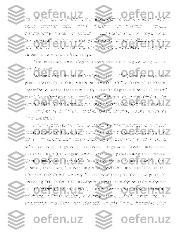 hosil   qiluvchi   talaffuz   apparatini,   shuningdek,   ularning   akustik   xossalarini   va   til
egalari   tomonidan   qabul   qilinish   jihatlarini   ham   tekshiradi.   Fonetikada
tilshunoslikning   boshqa   fan   sohalari   –   adabiyotshunoslik,   fiziologiya,   fizika,
psixologiya   kabi   fanlar   bilan   aloqasi   yanada   yaqqol   namoyon   bo‘ladi.   Bu   fanlardan
farqli   o‘laroq,   fonetika   tovushlarga   so‘z,   qo‘shimcha   va   gaplarga   moddiy   qiyofa
beruvchi til tizimi unsuri sifatida qaraydi.
Fonetika nutqdagi tovush o‘zgarishlari va almashinishini, urg'u va uning turlarini
ham o‘rganadi.
Fonetikani   o‘rganish   imlo   (orfografiya),   to'g'ri   talaffuz   (orfoepiya)   me'yorlarini
yaxshi   o‘zlashtirib   olishda,   adabiy   va   dialektal   talaffuz   farqlarini   aniqlashda,
logopediya   va   surdopedogogikada   nutqiy   nuqsonlar   diagnostikasi   va   ularni   bartaraf
etishda katta ahamiyatga ega. Fonetika yutuqlari aloqa vositalarini tekshirish va ular
samaradorligini oshirishda hamda nutqni avtomatik aniqlashda muhim rol o‘ynaydi.
Fonetikaning   bo‘limlari.   Fonetika,   avvalo,   umumiy,   xususiy   va   qiyosiy
fonetikaga ajraladi.
Umumiy   fonetika.   Inson   talaffuz   apparatining   imkoniyatlaridan   kelib   chiqqan
holda nutq tovushlari hosil qilishning umumiy shartlari (masalan, undoshlarning hosil
bo‘lishi o‘rniga ko‘ra lab, til, bo'g'iz undoshlarining farqlanishi, hosil bo‘lish usuliga
ko‘ra   portlovchi,   sirg'aluvchi,   portlovchi   –sirg'aluvchi   tovush   xossalarining
aniqlanishi .kabilar), shuningdek, tovushlarning umumiy akustik xossalari o‘rganiladi.
Qisman artikulyatsion, qisman akustifc belgilarga tayangan holda nutq tovushlarining
universal,   shuningdek,   farqlovchi   belgilariga   tayanadigan   ichki   tasniflarini   berish   •
bilan   ham   shug'ullanadi.   Umumiy   fonetika   tovushlarning   birikish   qonuniyatlari,   bir
tovushning   ikkinchisiga   ta'siri   xususiyatlarini   (akkomodatsiya   va   assimilatsiyaning
turli   ko‘rinishlari),   bo'g'inning   tabiati,  bo'g'inda   tovushlarning   birikish   qonuniyatlari,
bo‘g'inlarga   bo‘linish   shartlari,   so‘zlarning   fonetik   tuzilishi,   qisman   urg'u   va
singarmonizm   masalalarini   ham   tekshiradi.   Umumiy   fonetika   intonatsiya   uchun 
